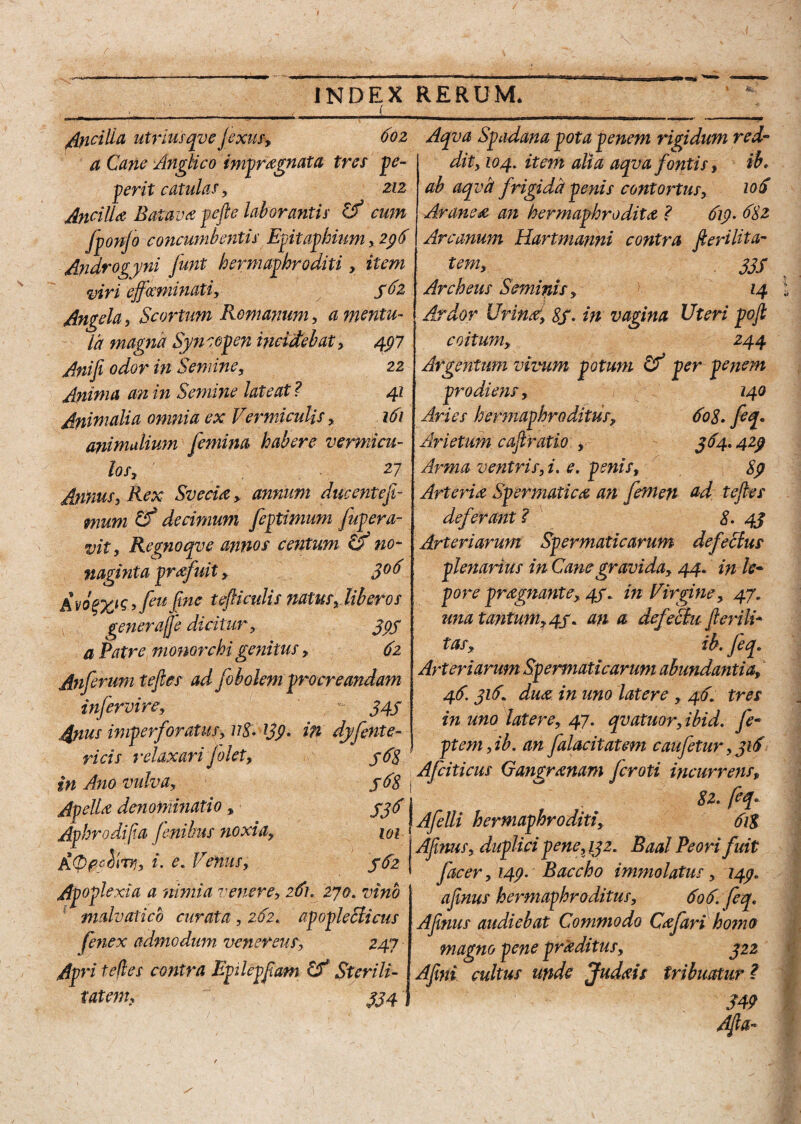 facilia utriusqve Jexus, a Cane Anglico imprognata tres pe- perit catulas, ziz Ancilla Batava pefie laborantis & cum fponjo concumbentis Epitaphium, 296 Androgyni funt hermaphroditi, item viri effGeminati, 562 Angela, Scortum Romanum, a mentu¬ la magna Syncopen incidebat, 497 Anifi odor in Semine, 22 Anima an in Semine lateat ? 41 Animalia omnia ex Vermiculis, 161 animalium femina habere vermicu¬ los, ' .27 Annus, Rex Svecia , annum ducentefi- mum Cf decimum feptimum fupera- vit, Regnoqve annos centum & no¬ naginta profuit, 3° 6 Avo$xis*fiu finc tefiiculis natus, liberos genera/fe dicitur, 399 a Patre monorchi genitus, 62 Anferum tefies ad fobolem procreandam infervire, 343 faus imperforatus, uS.139. in dyfente ricis relaxari jolet, in Ano vulva, Apello denominatio, 336 Aphrodif.a finibus noxia, m Ai. e. Venus, 362 Apoplexia a nimia venere, 261. 270. vino ; mdvatico curata , 262. apopleclicus fenex admodum venereus, 247 Apri tefies contra Epilepfiam Sterili- , tatem, 334j 602 Aqva Spadana pota penem rigidum red¬ dit, 104. item alia aqva fontis, ib. ab aqva frigida penis contortus, 10S Araneo an hermaphrodito ? 619- 682 Arcanum Hartmanni contra fieri Ut a- tem, 333 Archeus Seminis, 14 Ardor Urino% $3. in vagina Uteri pofi coitum, 244 Argentum vivum potum & per penem prodiens, 140 Aries hermaphroditus, 60$, feq« Arietum cafiratio , 364,429 Arma ventris, i, e. penis, Sp Arterio Spermatico an femen ad tefies deferant ? 8. 43 Arteriarum Spermaticarum defeclus plenarius in Cane gravida, 44. in le¬ pore prognante, 43. in Virgine, 47, una tantum,43. an a defeSbu fieri li¬ tas, ib. feq. Arteriarum Spermaticarum abundantia, 46.316duo in uno latere , 46’ tres in uno latere, 47. qvatuor,ibid. fe- l ptem, ib. an falacitatem caufetur, 316 , Afciticus Gangronam feroti incurrens, S 82. feq* Afelli hermaphroditi, 61$ Afinus, duplici pene,132. Baal Peori fuit facer, 149. Baccho immolatus, 149e afinus hermaphroditus, 606. feq. Afinus audiebat Commodo Cofar i homo magno pene proditus, 322 Afini cultus unde Judois tribuMur? 349