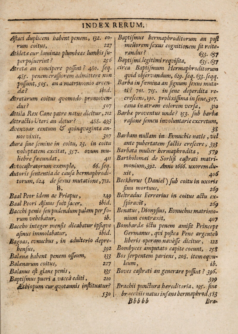 Afiaci duplicem habent penem* 132. eo¬ rum coitus, 227 Athleta cur laminas plumbeas lumbis ju- perpofuerint ? 236 At reta an concipere pojfint ? 480. Jeq. 483. penem crafflarem admittere non pofiunt, 303. em a matrimonio arcen¬ da? ibid. Atretarum coitus qvomodo promoven¬ dus? s°l Attila Rex Cane patre natus dicitur, 212 Attractio Uteri an detur? 488• 493 Avenzoar centum Uf qvinqvaginta an¬ nos vixit, 3°7 Aura fine Jemine in coitu, 23. in coitu voluptatem excitat, 397» ovum mu¬ liebre fsecundat, 411 Avtocaftratorum exempla, 66. feq. Antoris fententia de caufa hermaphrodi¬ torum, 624 de fixus mutatione, 712. B* Baal Beor idem ac Priapus, 149 Baal Peori Afinus fuit Jocer, ibid. Bacchi penis feupudendumpalam per f )- rum vehebatur, ib. Baccho integer menfis dicabatur ipfiqve afinus immolabatur, ibid. Bagoas, evnuchus , in adulterio depre- henfus, 39z Bolana habent penem ojfeum, 133 Balenarum coitus, 227 Balanus eft glans penis, 133 B apti fimus pueri a vacca/ editi, 210 Sthiopum cur qvotamis infiituatur? S3° Rapti fimus hermaphroditorum an poji meliorem fixus cognitionem fit reite¬ randus ? 3jjt fyy f Baptijmi legitimi reqvifita, 633.637 j circa Baptifmum Hermaphroditorum qvid obfirvandum, 629. feq. 633./eqq» Barba in f (emina an fignum jexus muta¬ ti? 7°i- 7l3• in jene deperdita re» crejcens,i90. prolixijfima infine,307. cana in atram colorem verja, 310 Barbe proventus unde? 133. fub barba rafione femen involuntarie excretum, Barbam nullam in Evmtchis natis, vel ante pubertatem factis crefiere, 393 Barbata mulier hermaphrodita, 37$ Bartholomei de Sorlifi cafirati matri» monium,39Z. Anno 1666. uxorem du¬ xit , 40& BeckJoerus (Daniel) fub coitu in uxoris fimi mortuus, 269 Beltradus Ferrerius in coitus actu ex» fpiravit, Renatus, Dionyfius, Evnuchus matrimo¬ nium contraxit, 407 Bombarde iEtu penem amifit Princeps Germanus, qvi pofiea Pene argentea liberis operam navajfe dicitur, 122 Bombyces amputato capite coeunt, 23S Bos firp entem pari ens, 208. itemeqvu* leum, ih« Boves cafirati an generare pojfint ? 396. 399 Brachii punctura hereditaria, 193. fine bracchiis natus infans hermavhrod.3 83 Bbbbb Rra*