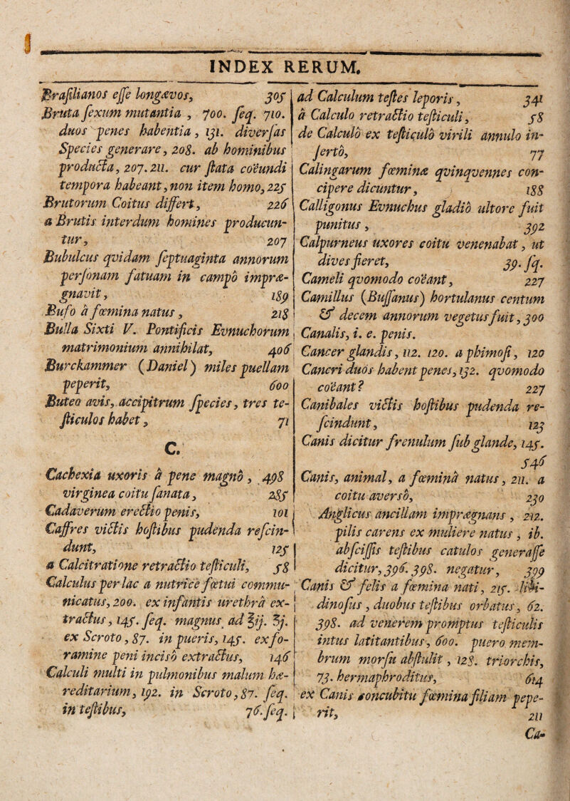 Brafilianos effe longavo s, 303 Bruta, fixum mutantia , 700. fieq. 710. duos penes habentia, 131. diverfas Species generare, 208. ab hominibus producta, 207.211. cur fiat a co’eundi tempora habeant, non item homo, 225 Brutorum Coitus differt, 226 a Brutis interdum homines producun¬ tur, 207 Bubulcus qvidam fiptuaginta annorum perjonam fatuam in campo imprdi¬ gnavit, isp ad Calculum tejles leporis, 341 a Calculo retraffio tefticuli, 38 de Calculo ex tefiiculb virili annulo in- Jerto, 77 Calingarum fcemina qvinqvenncs con¬ cipere dicuntur, 188 Calligonus Evnuchus gladio ultore fuit punitus, 3^2 Calpurneus uxores coitu venenabat, ut dives fieret, 3$. fq. Cameli qvomodo co'eant, 227 Camillus (Buffanus) hortulanus centum Bufo a fGemma natus, 21$ \ & decem annorum vegetusfuit, 300 Bulla Sixti V. Pontificis Evnuchorum | Canalis, i. e. penis. matrimonium annihilat, 406 Cancer glandis ,112. 120. aphimofi, 120 Burckammer ( Daniel) miles puellam Cancri duos habent penes, 132. qvomodo pepent*, 600 Buteo avis, accipitrum fpecies, tres te- fticulos habet, 72 C. Cachexia uxoris a pene magno, 498 virginea coitu fanat a, 28S Cadaverum er effio penis, 101 Caffres viffis hofiibus pudenda refcin- dunt, 1^7 & Calcitratione retraffio tefiiculi, 38 co'eant? 227 Canibales viffis hofiibus pudenda re- fcindunt, 123 Canis dicitur frenulum fub glande, 243. , ■(>■ ’ S4$ Canis, animal, a fceminct natus, 211. a coitu averso, 230 Anglicus ancillam impraegnans, 212. pilis carens ex muliere natus, ib. abfiiffis tejiibus catulos generaffe dicitur, 396.398. negatur, 309 Calculus per lac a nutrice foetui comma- \ Canis Cf felis a fcemina nati, 213. lm- nicatus, 200. ex infantis urethra ex-1 dinofus, duobus teftibus orbatus, 62. iraffus, 143. fiq. magnus ad §ij. 5j. ex Scroto, 87. in pueris, 143. exfo¬ ramine peni inciso extraffus, 146 398. ad venerem promptus tejUculis intus latitantibus, 600. puero mem¬ brum morfu abftulit, 128. triorchis. Calculi multi in pulmonibus malum ha-1 73, hermaphroditus, redit anum, 192. in Scroto, 87. fi q. ex Canis concubitu f Geminafili am pepe- in tejiibus, 7^fiff l rit, 1 r2U Cd»