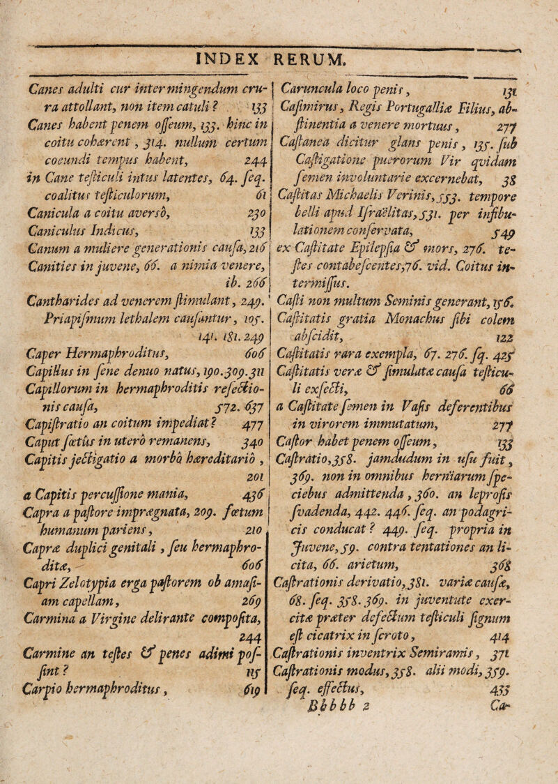 -J* INDEX RERUM. Canes adulti cur inter mingendum cru- ] Caruncula loco penis, 131 ra attollant, non item catuli ? 133 CaJImirus, Regis Portugallia Filius, ab- Canes habent penem ofjeum, 133. hinc in coitu c oh arent, 314. nullum certum coeundi tempus habent, 244 in Cane tefiiculi intus latentes, 64. feq. coalitus tefliculorum, 61 Canicula a coitu averso, 230 Cani culus Indicus, 133 Canum a muli ere generationis caufa, 216 Canities in juvene, 66. a nimia venere, ib. 266 Cantharides ad venerem jlimidant, 249. Priapijmum lethalem cai fantur, 103. 241. 181.249 Caper Hermaphroditus, 606 Capillus in fene denuo natus, 190.309.311 Capillorum in hermaphroditis rejectio¬ nis caufa, 372. 637 Capiftratio an coitum impediat ? 477 Caput foetus in utero remanens, 340 Capitis jeffigatio a morbo hereditario , 201 a Capitis psrcujfione mania, 436 Capra a paftore impregnata, 209. foetum humanum pariem, 210 Capra duplici genitali, feu hermaphro¬ dite, 606 Capri Zelotypia erga paftorem ob amafi- am capellam, 269 Carmina a Virgine delirante compofita, 244 Carmine an tejles & penes adimi pof Jint ? 113 Carpto hermaphroditus, 619 ftinentia a venere mortuus, 277 Cajlanea dicitur glans penis , 133. Jub Caligatione puerorum Vir qvidam femen involuntarie excernebat, 38 Caftitas Michaelis V'crinis, 333, tempore belli apud IJraelitas,33i. per infibit- lati one?n confer vat a, 349 ex Caftitate Epilepfia Cf mors, 276. te*» fies contabefcentes,76. vid. Coitus in- termijjus. Cafii non multum Seminis generant, 136, Cafiitatis gratia Monachus fibi colem abfcidit, 122 Cafiitatis rara exempla, 67. 276. fq. 423 Cafiitatis vera Cf fimulata caufa tefiicu- li exfecii, 66 a Caftitate femen in Vafis deferentibus in virorem immutatum, 277 Caftor habet penem ojfeum, 133 Caftratio,338. jamdudum in ufu fuit, 369. non in omnibus herniarum fpe- ciebus admittenda, 360. an leprofis fvadenda, 442. 446. feq. an podagri¬ cis conducat ? 449. feq. propria in Juvene, 39. contra tentationes an li¬ cita, 66. arietum, 368 Caftrationis derivati0,381. varice caufa, 68. feq. 338.369. in juventute exer¬ cita prater defellum tefiiculi fignum eft cicatrix in fcroto, 414 Caftraxionis inventrix Semiramis, 371 Caftrationis modus, 338. alii modi, 339. feq.ejfecim, 433 2 Qdu