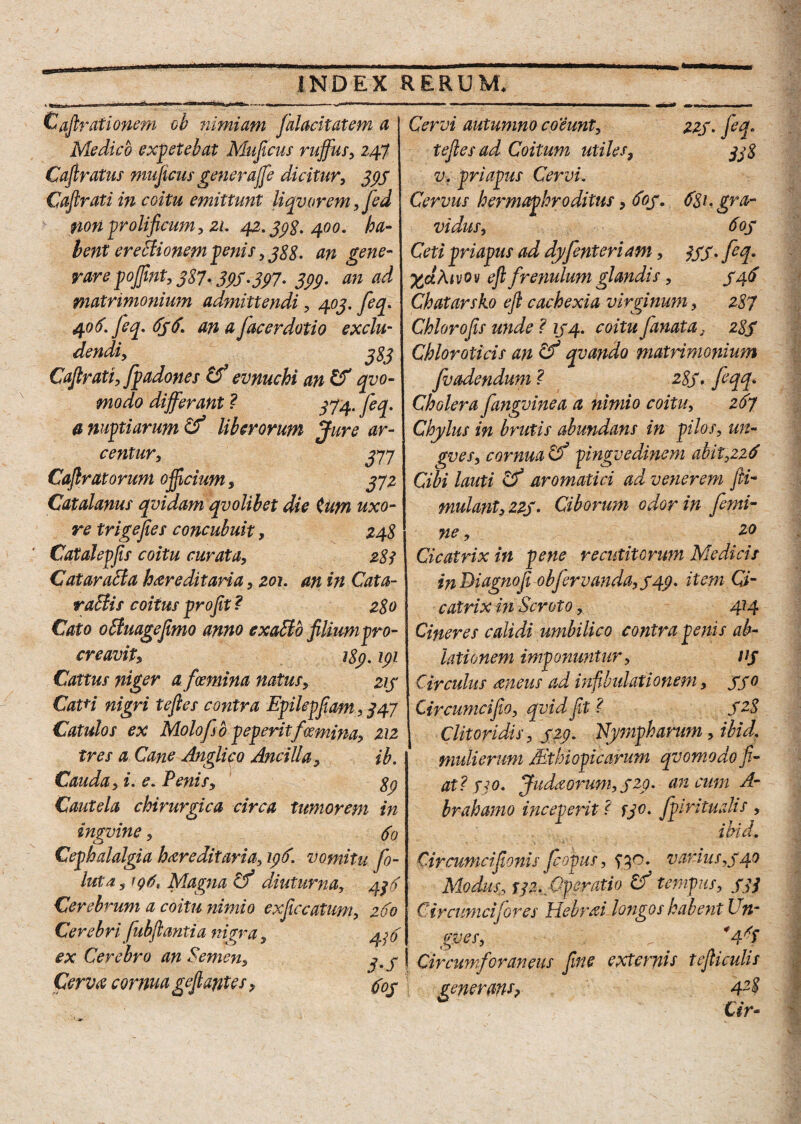 Curationem ob nimiam falacitatem a Medico expetebat Mujicus ruffus, 247 Cafiratus mujicus gener a([e dicitur, 333 Caftrati in coitu emittunt liquorem, fed non prolificwn, 21. 42.338. 400. ha- lent erectionem penis , 388. an gene¬ rare poffint, 387. 333.337. 3P9- an ad matrimonium admittendi, 403. feq. 406. feq. 636. an afac er doti 0 exclu¬ dendi, Caftrati, fpadones evnuchi an & quo¬ modo differant ? 374. feq. a nuptiarum & liberorum Jure ar¬ centur, 377 Caftratorum officium, 372 Catalanus quidam quolibet die tum uxo¬ re trigejies concubuit, 248 Catalepfts coitu curata, 288 Cataracta hereditaria, 201. an in Cata- raBis coitus profit ? 280 Cato offuageftmo anno exaSto filium pro- creauit, 189. 131 Cattus niger a foemina natus, 213 CatH nigri tefies contra Epilepfiam, 347 Catulos ex Molofso peperitfoemina, 212 tres a Cane Anglico Ancilla, ib. Cauda, i. e. Penis, 83 Cautela chirurgica circa tumorem in inguine, fo Cephalalgia hereditaria, yd. vomitu fo- luta, iq6. Magna cf diuturna, 433 Cerebrum a coitu nimio exficcatum, 260 Cerebri fubftantia nigra, 436 ex Cerebro an Semen, Cerva cornua gefiantes, faj Cervi autumno co'eunt, 223. feq• tefies ad Coitum utiles, 338 v, priapus Cervi. Cervus hermaphroditus, 603. 681. gra¬ vidus, 603 Ceti priapus ad dyfenteri am, 333. feq. yjzXr 0 v eft frenulum glandis, 346 Chatarsko eft cachexia virginum, 287 Chior 0fis unde ? 134. coitufanat a. 28S Chloroticis an & qvando matrimonium fvadendum ? 28S> feqq* Cholera fangvinea a nimio coitu, 267 Chylus in brutis abundans in pilos, un¬ gues, cornua Cf pinguedinem ahit,226 Cibi lauti Cf aromatici ad venerem fti- mulant, 22S• Ciborum odor in femi¬ ne , 2° Cicatrix in pene recutitorum Medicis in Di agno fi obfervanda,S49* item Ci¬ catrix in Scroto, 414 Cineres calidi umbilico contra penis ab¬ lationem imponuntur, nj Circulas ancus ad infibulationem, 330 Circumcifo, quid jit ? 328 Clitoridis, 323. Nympharum, ibid, mulierum /Ethi Opicarum quomodo fi¬ at? 330» Judaorum,320. ancum A- brahamo inceperit ? fjo. fpiritualts , ibid. Circumcijionis Jcopus, 430. variusr340 Modus, jf/2. Operatio Cf tempus, 333 Circumcifores Hebrai longos habent Un¬ gues, 4 i Circumforaneus fine externis tefticulis generans? 4Z$ Cir-