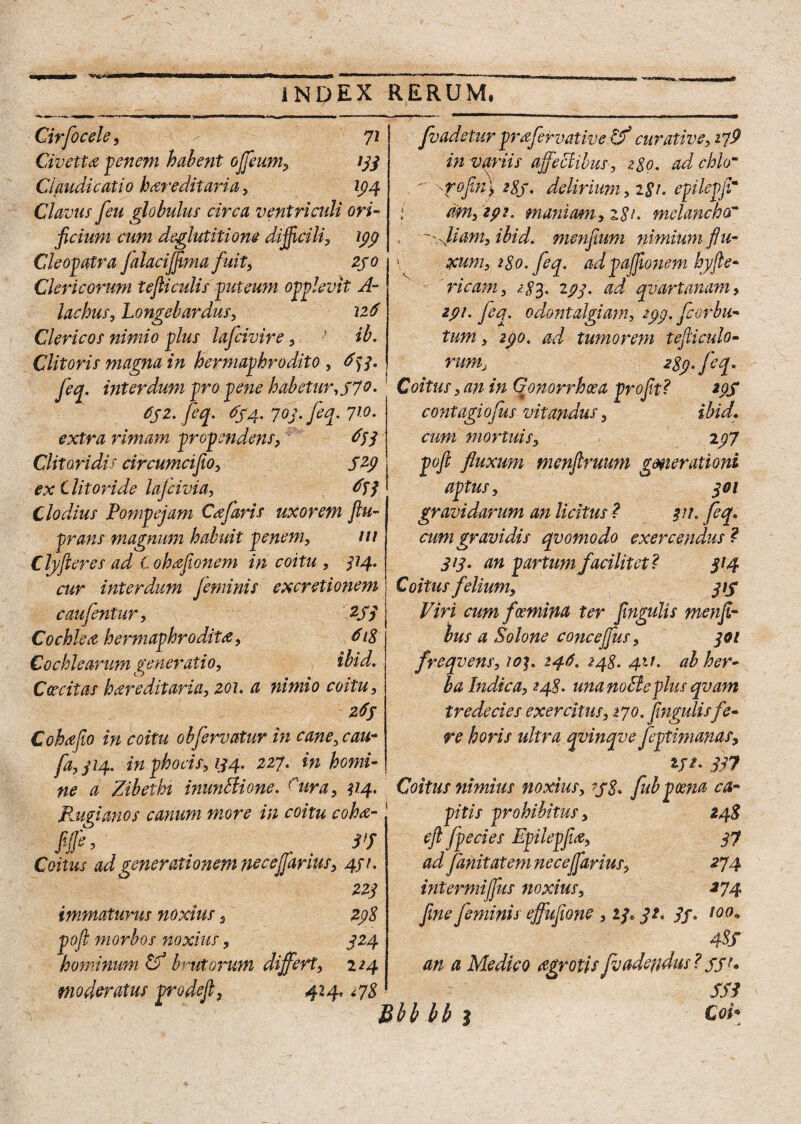 Cirfocele, 72 Civetta penem halent offeum, 133 Claudicatio hereditaria, 194 Clavus feu globulus circa ventriculi ori¬ ficium cum deglutitione difficili, 199 Cleopatra falaciffima fuit, zjo Clericorum tefiiadis puteum opplevit A- lachus, Longelardus, 216 Clericos nimio plus lafcivire, ib. Clitoris magna in hermaphrodito , 6) 3. feq, interdum pro pene habetur, S7°- 6jz. feq. 654. 703. feq. 710- extra rimam propendens, 653 Clitoridis circumcifio, 5^9 ex Clitoride lajcivia, ^33 Clodius Pompejam Cajaris uxorem ftu- prans magnum habuit penem, m Clyfleres ad Cohefionem in coitu , 314. cur interdum feminis excretionem caufentur, 2J7 Cochlea hermaphrodita, 618 Cochlearum generatio, ihid. Caecitas hareditaria, 201. a nimio coitu, 2#J Cohafio in coitu obfervatur in cane, cau~ fa,ji4> in phocis, 134. 227. in horni- fvadetur prafervative tf curative, i^9 in variis affectibus, 280. ad chlom - yofiry 2gj. delirium, t$t. epilepfir ; mn, zpt. maniam, z$i. melancho~ , '' ,}iam,ibid. menfium nimium fiu- \ xum, 180. feq. adpaffionem hyfie- ricam, 293- &d qvartanam, 291. feq. odontalgiarn, 299. fcorbu- tum, 290. ad tumorem tefii culo¬ rum, 2$y feq. Coitus, an in Gonorrhoea pro fit? 29S contagiofus vitandus, ibid. cum mortuis, 297 pofi fluxum menfiruum generationi aptus, 301 gravidarum an licitus ? 311. feq, cum gravidis qvomodo exercendus ? 313. an partum facilitet? 314 Coitus felium, 3 tf Viri cum flamina ter fingulis menfir bus a Solone concefjus, 301 freqvens, 10146. 248. 411. ah her¬ ba Indica, 248. una nolle plus qvam tr ede cies exercitus, 270. fingulisfe¬ re horis ultra qvinqve feptimanas, 337 ne a Zibethi inuniti one. rura, 114. Coitus nimius noxius, ?j8* fubpcena ca- Kugianos canum more in coitu coha- fiffe, t > 3ff Coitus ad generati onem neceffarius, 431. 223 immaturus noxius s 298 pofi morbos noxius, 324 hominum tf brutomm differt, 224 moderatus prodefi, 424, i78 pitis prohibitus, 248 eft fpecies Epilepfia, 37 adfanit at em nece ffarius, 274 intermiffus noxius, 274 fine feminis effujione , 23.31. 3f. 100* 4Sf an a Medico agrotis fivadendus ? ffu SS3 Bhb bb 1 Coi*