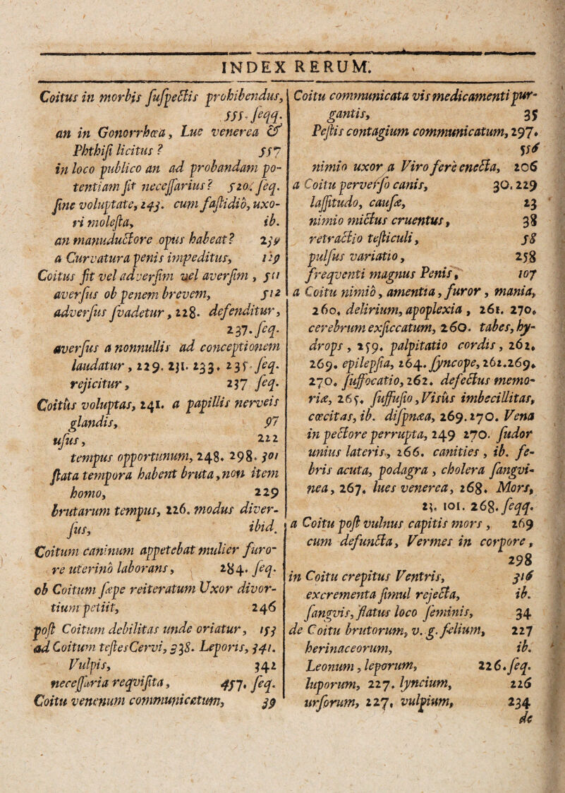 ’ irniI*1W*’»I '# ■ «»•> ■»•«—A INDEX RERUM. Coitus in morbis [ufyeBis prohibendus, . w fiqq- an in Gonorrhoea, venerea Phthiji licitus ? ss 7 /ara publico an ad probandam po¬ tentiam jit necejfarius? 510. Jeq. Jine voluptate, ifj. cum faflidio, uxo¬ ri molefta, ib. an tnanuduclore opus habeat ? 2j<? a Curvatura penis impeditus, itp Coitus jit vel adverjim vel av er fini , jn averfus oh penem brevem, fi 2 adverfus jvadetur, 12 8 • definditur, 237 -feq- averfus a nonnullis ad conceptionem laudatur, 129. 2ji. 233» H' rejicitur, 257 feq. Coitus voluptas, 241. a papillis ncrveis i JP7 222 298^ flata tempora habent bruta, non item homo, 229 brutarum tempus, 116. modus diver- fus, ibid. Coitum caninum appetebat mulier furo¬ re uterino laborans, 284. jeq. oh Coitum fepc reiteratum Uxor divor¬ tium petiit, 246 poft Coitum debilitas unde oriatur, tfj ad Coitum teflesCervi, $38. Lepons, 341. Vulpis, $42 necejfaria reqvifita, qyj, feq. Coitu venenum communicatum, 33 glandis, ufus, tempus opportunum, 248, Coitu communicata vis medicamenti pur¬ gantis, 3$ Pe fis contagium communicatum, 297» V* nimio uxor a Viro fere eneda, 206 a Coitu perveffo canis, 30,229 lajfitudo, caufe, 13 nimio mictus cruentus, 38 retractio tefticuli, jg pulfus variatio, 258 freqvcnti magnus Penis, /07 a Coitu nimio, amentia, furor, mania, 260« delirium, apoplexia , 161. 270* cerebrum exficcatum, 2 60. tabes, hy¬ drops , 2^9, palpitatio cordis, 262* 269, epilepfia, 264. fyncope, 261.269* 270. jujfocati0,262* defeHus memo¬ ria, 26 fujfufio, Visus imbecillitas, caecitas, ib. difpma, 269.270. Vena in pectore perrupta, 249 270. fu dor unius lateris., 266. canities , ib. fe¬ bris acuta, podagra , cholera fangvi« ne a, 26 j* lues venerea, 16g» Mors, 2*« toi. iC&feqq* • a Coitu poft vulnus capitis mors , 269 cum def unita, Vermes in corpore. 298 in Coitu crepitus Ventris, 31$ excrementa fimul rejeda, ib. fangvis, flatus loco feminis, 34 de Coitu brutorum, v. g- felium, 227 herinaceorum, ib. Leonum, leporum, 226* feq, luporum, 227, lyncium, 22(5 urforum, 227, vulpium, 234
