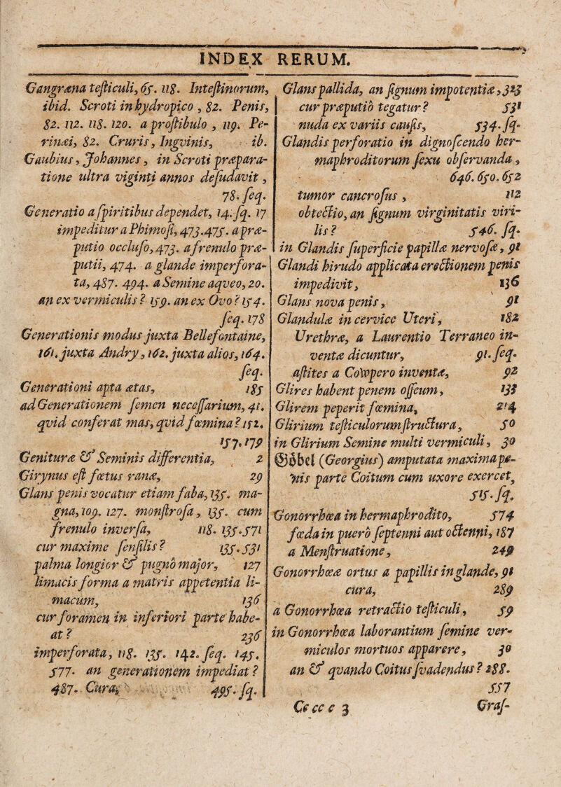 Gangrana tefticuli, 65. 118. Intefiinorum, ibid. Scroti in hydropico , 82. Penis, 82. U2. 118.120. aprofiibulo , 119. Pe- rinai, 82. Cruris, Ingvinis, ib. Gaubius , Johannes, *» Scroti prapara- tione ultra viginti annos defudavit, 7& /%• Generatio afpiritibus dependet, 14. fq. 17 impeditur a Phimo fi, 473.475. apra- putio occiufo, 473. a frenulo pra- putii, 474. # glande imperfora¬ ta, 487* 494- a Semine aqveo,20. an ex vermi adis ? 159. an ex Ovo ? 154. feq. 178 Generationis modus juxta Bellefantaine, 161. juxta Andry , 14z. juxta alios, 164. fii- Generationi apta Mas, 185 ad Generationem femen neceffariwn, 41. qvid conferat mas, qvid foemina ?tfi* '17**79 Genitura o Seminis differentia, 2 Girynus eft foetus rana, 29 Glans penis vocatur etiam fala, 235. ma¬ gna, '109.127. monftrofa, 135. cum frenulo inverfa, 118. 135*571 cur maxime fen filis ? 135 Q 531 palma longior Cf pugno major, ' 127 limacis forma a matris appetentia li¬ macum, 136 cur foramen m inferiori parte habe- at? f - f . 236 imperforata, 118* 135* 142* fey 145. 577• an gmerationem impediat? 487> Curatv 49S*fp Glans pallida, an fignum impotentia >3*3 cur preputio tegatur? S3* ' nuda ex variis caufis, 534'[T Glandis perforatio in dignofcendo her¬ maphroditorum fexu obfervanda, 646.650.652 tumor cancrofus, i'2 obteffio, an fignum virginitatis viri¬ lis? 546* fi[° in Glandis fuperficie p api IU nervofa, 91 Glandi hirudo applicata erebiionem penis impedivit, Glans nova penis, 9? Glandula, in cervice Uteri , 182 Urethra, a Laurentio Terraneo in¬ venta dicuntur, 91. fefy aftites a Cotvpero inventa, 9% Glires habent penem offeum, ?3? Glirem peperit femina* £'4 Glirium tejliculorumjlr uStura, S° in Glirium Semine multi vermieuli, 30 @obd (Georgius) amputata maximap.e- yiis parte Coitum cum uxore exercet9 Gonorrhoea in hermaphrodito, 574 foeda in puero feptenrd aut octenni, i87 a Menftruatione, 249 Gonorrhoea ortus a papillis in glande, cura, fe 289 a Gonorrhoea retractio tefiiculi, 59 in Gonorrhoea laborantium femine ver- miculos mortuos apparere, 3° an Cf quando Coitus[vadendus? 2$8» SS7 Ce cc c 3 Graf