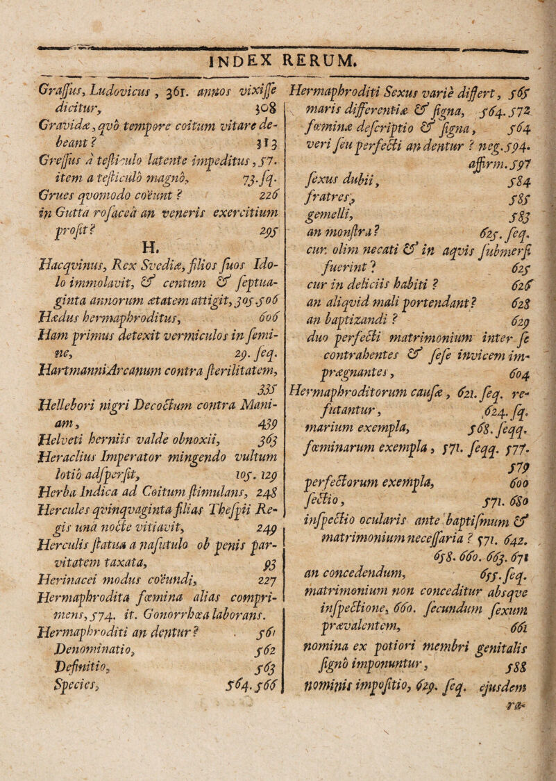 Graffus, Ludovicus , 361. annos vixiffe dicitur, }0g Gravida, qvo. tempora coitum vitare de* beant ? 113 Grejfus d tejlkulo latente impeditus, $7. item a tejliculb magno, 73 ff Grues qvomodo coeunt ? 226 in Gutta rojac e a an veneris exercitium profit? 299 H. Hacqvinus, Svediti, filios fuos Ido¬ lo immolavit, cf5 centum Gf feptua- ginta annorum atatem attigit, 309.906 Haedus hermaphroditus, 606 Ham primus detexit vermiculos in femi¬ ne, 29. Jeq. HartmanniArcanum contra flerilitatem, 335 Hellebori nigri Decoctum contra Mani¬ am* 439 Helveti herniis valde obnoxii, 363 Jderaclius Imperator mingendo vultum lotio adfperfit, 109. 129 Herba Indica ad Coitum /limulam, 248 Hercules qvinqvaginta filias Thefpii Re- gis una nocte vitiavit, 249 Herculis fiatua a nafutulo oh penis par¬ vitatem taxata, 93 Herinacei modus coeundi, 227 Hermaphrodita fcemina alias compri¬ mens, 974, it. Gonorrhoea laborans. Hermaphroditi an dentur? . $6> Denominatio9 962 Definitio 9 993 Species> $64.96$, Hermaphroditi Sexus varie difiert, 969 \[ maris differentia Gf figna, 994.972 fceminti defcriptio Gffigna, 964 veri [eu perfeUi undentur ? n eg.,99 4. ajjirm. 9p7 fexus dubii, 984 fratres989 gemelli, 933 an monftra ? 929. feq, cur. olim necati &jn aqvis fubmeffi fuerint ? 929 cur in deliciis habiti ? 62$ an aliqvid mali portendant? 628 an baptizandi ? 929 duo perfecti matrimonium inter fe contrahentes Gf fefe invicem im- prtignantes, 904 Hermaphroditorum caufa, 9zhfeq. re- futantur, 624. fq. marium exempla, 968. feqq. foeminarum exempla 3 771. feqq. /77. 519 perfectorum exempla, 9oo feSti 0, 971.930 infpellio ocularis ante baptifmum Gf matrimonium ne ce/fari a ? y71. 942. 6j8• 69o. 993.9jt an concedendum, 9fp. fiq. matrimonium non conceditur absqve infpectione, 99o. fecundum fexum prtivalentem, 991 nomina ex poti ori membri genitalis figno imponuntur, ^g nominit mpofitio, 629. feq. ejusdem