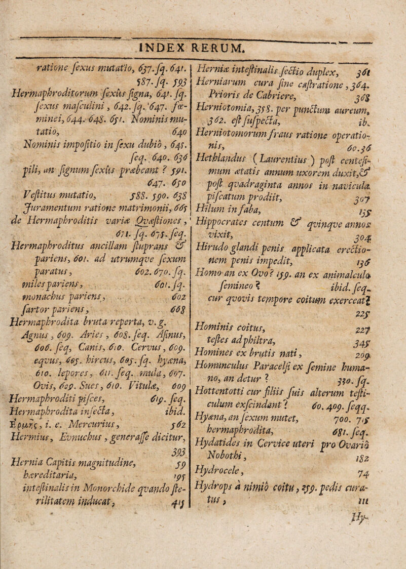 ratione jexus mutati'o> 637. fq. 641. 187- fq- 593 Hermaphroditorum fixus figna, 641. Jq. jexus mafculini , 642. Jq. ’647. fr- minei, 644. 64S. 631, Nominis mu¬ tatio, 640 Nominis impofitio infixu dubio, 645. feq. 640. 636 pili, an jignum fexiis prebeant ? ypi. 3'47• 6S° Veftitus mutatio, j88. ypo. 638 Juramentum ratione matrimonii, 66y de Hermaphroditis vari a Ovefliones, 6n-jq.6yy.fiq. Hermaphroditus ancillam ftuprdns & pariens, 601. ad utrumqve fixum paratus, 602.670. fq. miles pariens , 601. jq. monachus pariens, 602 fartor pariens, 668 Hermaphrodita bruta reperta, v.g. Agnus, dop. Aries, 608. jeq. Afinus, 606. feq, Canis, 610. Cervus, 6op Hernia intejh nalis ficti0 duplex, 361 Herniarum cura fine cajiratione, 364. Prioris de Cabriere, 338 Herniotomia, 3s8. per punctum aureums 362. ejlfujpecia, ib„ Herniot ornorum fraus ratione operatio- nis, 60.36 Hethlandus ( Laurentius j pojt c ente li¬ mum itatis annum uxorem duxit/jf pojl qvadragmta annos in navicula, pifcatum prodiit, jof Hilum in faba, jpy Hippocrates centum & avinave annos vixit, . j04: Hirudo glandi penis applicata erectio™ Hem penis impedit, 146 Homo-an ex Ovo? iypt an ex animakuh femineo ? ibid.feq,. cur qvovis tempore coitum exerceat\ Z2f Hominis coitus, 227 tejles adphikra, y^y Homines ex brutis nati a J —a j JJ 610. lepores, 6it. feq...mula, 607. Ovis, 6op. Sues, 610. Vitula, 6op eqvus, Ssj. hircus, pj.fa. hy,m, j ZZHlEpdHfex femine huZ 610. tenores. 6u. lea. mula. 601. I 7 9 J J no, an detur ? tfo.fq. Hottentotti cur filiis fuis alterum tefli™ culum ex findant'i 60.40p.feqq* Hymia, an Jexum mutet, 700. jy hermaphroddta, 681. feq. Hydatides in Cervice uteri pro Ovaria Nobothi, 18 z Hydrocele, 7^ Hydrops a nimio coitu ? 259. pedis cura¬ tus > m H]h Hermaphroditi pifies. 6y. feq. Hermaphrodita in lecta, ■j ibid. Ei. e. Mercurius, y6z Hermius, Evnuchus, generajfe dicitur, 393 Hernia Capitis magnitudine, 59 hereditaria. Wf inteftinalis in Monorchide qvatldo fte- rilitatem inducat} f)