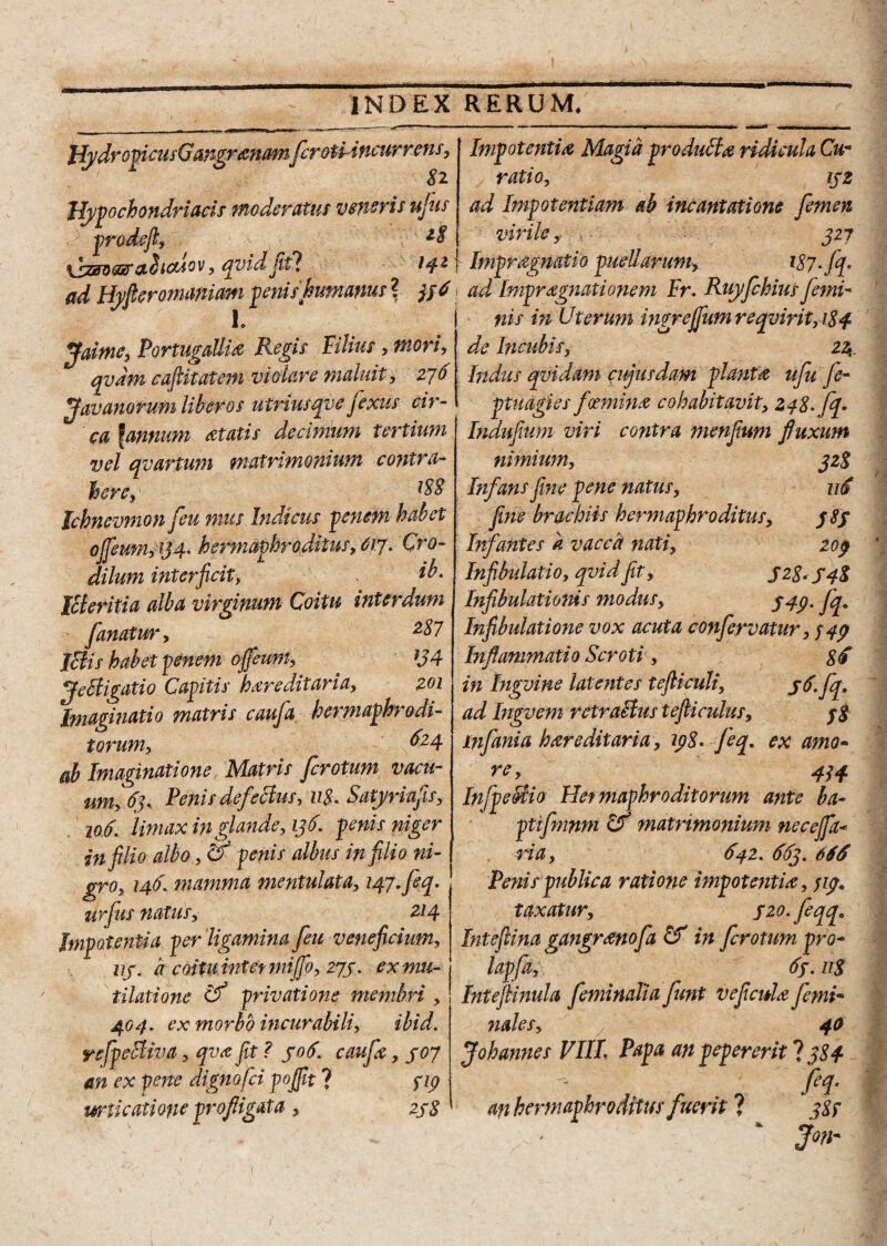 JfydromcusGwgr&namferotiincur nens, 8 2. Ilypochondriacis moderatus veneris ujus prodefl, xjzBWg&xfiicMcv, qvidfitl 14* ad Hyfieromaniam peniikumams ? jj 6 1 e> Jaime, PortugaUi# Regis Vilius, mori, qvdm caditat em violare maluit, 276 ffavariorum liber os uiriusqve jexus cir- ca famium itatis decimum tertium vel qvartum matrimonium contra- here,' Jchnevmon [eu mus Indicus penem habet oJ[eum,ij4. hermaphroditus,617. Cro- dilum interficit, * Icleritia alba virginum Coitu interdum fanatur, 2$7 Ictis habet penem ofleum, JJ4 tfe Bigati o Capitis hereditaria, 201 Imaginatio matris caufa hermaphrodi¬ torum, 624 ab Imaginatione Matris ferotum vacu- um, 63, Penis defeBus, 118. Satyriufis, 106; Umax in glande, 136. penis niger in filio albo, & penis albus in filio ni¬ gro, 146. mamma mentulata, 147. feq. urfus natus, Z14 Impotentia per ‘ligamina feu veneficium, 113. a coitu intet mijfo, 273. ex mu¬ tilati one Cf privatione membri , 404. ex morbo incurabili, ibid. refpeBiva, qva fit ? 506. caufx, 307 an ex pene dignofei pojfit ? 714 urticatione profligata, 238 Impotenti# Magia produBa ridicula Cu¬ ratio, 172 ad Impotentiam ab incantatione femen virile, 327 f Impragnatio puellarum, Wf f i ad Impragnationem Fr. Ruyfchius femi¬ nis in Uterum ingrejfum reqvirit, 184 de Incubis, 24. Indus qvidam cujusdam piant# ufu fe- ptuagies foemin# cohabitavit, 248. fq. Indufium viri contra menjium fluxum nimium, 328 Infans fine pene natus, 116 fine brachiis hermaphroditus, 383 Infantes a vacch nati, 209 Infibulatio, qvidfit, 52-8*S4% Infibulationis modus, 747. fq. Infibulatione vox acuta confervatur, 749 Inflammatio Scroti, 8<f in Ingvine latentes tefticuli, 77. fq, ad Ingvem retraBus tefiiculus, 3$ infania htreditaria, 198- feq, ex amo- re, 414 InfpeBio Hefmaphr odit orum ante ba- ptifmnm If matrimonium nece fa¬ ri a , 642.663.666 Penis publica ratione impotenti#, 719» taxatur, szo.feqqa Intefiina gangranofa in ferotum pro- lapfa,\ 63.118 IntefUnula feminalia funt veflcuh femi- ?iales, 40 Johannes VIII. Papa an pepererit ? 384 fel' an hermaphroditus fuerit ? 387 v Jon-