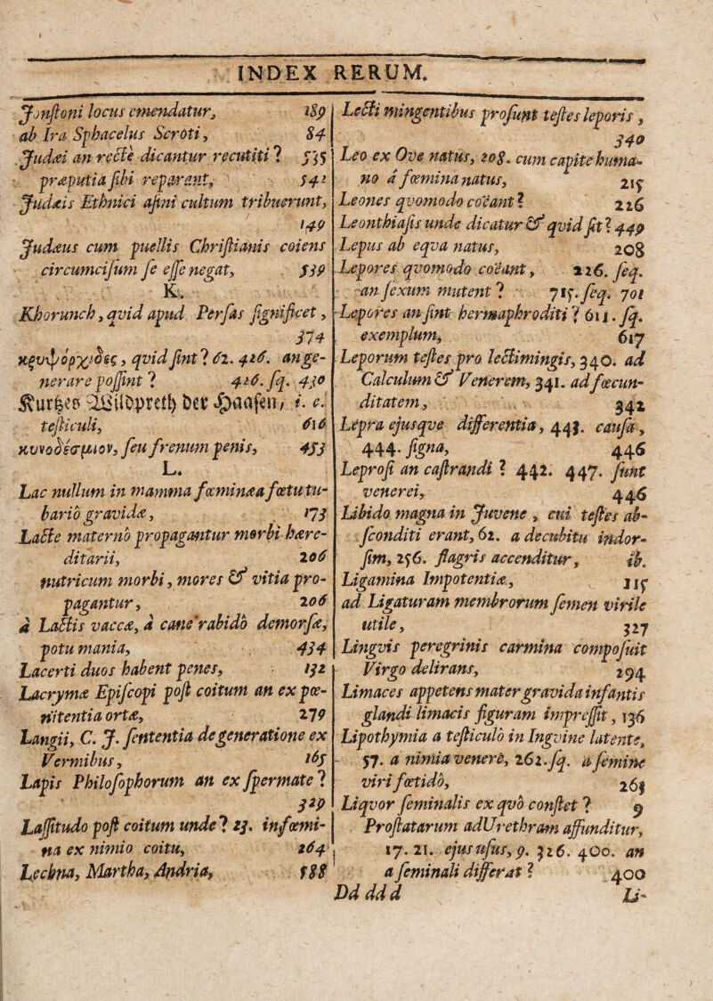 » INDEX RERUM, Jjnfioni locus emendatur, i8p ab Ira Sphacelus Scroti, 84 Judai an recie dicantur recutiti ? Jf'i5 praputia fibi reparant, 54* Judaeis Ethnici ajini cultum tribuerunt, 14? Judaus cum puellis Chriftianis coiens circumcijum fe effe negat, J3? K, Khorunch, qvid apud Perfas flgniflcet, ^ 374 , qvid fmt ? 6i. 416* an ge¬ nerare pojjtnt ? 416.fq.4jo Ciiiil0prctl) bet %Mfwf i. <*• tefliculi, 6\0 Kvvobdo-^tov, feu frenum penis, 4JJ L, Lac nullum in mamma faminaa fostu tu¬ bario gravida, 173 Lacie materno propagmtur morbi here¬ ditarii, 2 06 nutricum morbi, mores vitia pro¬ pagantur, 2 06 d Labiis vacca, d cane*rabido demorfe, potu mania, 434 Lacerti duos habent penes, 132 Lacryme Epifcopi pofi coitum an ex poe¬ nitentia orte, 219 langii, C. J. fententia degeneratione ex Vermibus, tfy Lapis Philofophorum an ex fpermate ? 3*P Lafjitudo poft coitum unde ? 2/. infami- na ex nimio coitu, 164 techna, Martha, Andria, f$8 Lebli nungentibus profunt teftes leporis, 34® Leo ex Ove natus, 20$ % cum capite huma* m d fcemina natus, Leones qvomodo coeant ? 226 Leonthiafis unde dicatur & qvid fttl 440 Lepus ab eqva ?iatus, 208 Lepores qvomodo coeant226. feq. an fexum mutent ? 7 if. feq. 701 Lepores anfint hermaphroditi ?■ 611. Jq. exemplum, 617 Leporum teftes pro leclimingis, 340. ad Calculum & Vener em, 341. adfacun¬ ditatem, S42 Lepra ejusqve differentia, 44J. caufa, 444.figna, 44 6 Leprofi an cajlrandi ? 442« 447. funt v ener ei y 445 Libido magna in Juvene , cui teftes ab- Jconditi erant, 62. a decubitu indor- fim, 156. flagris accenditur, ib. Ligamina Impotentia, j ad Ligaturam membrorum femen virile utile, ^27 Lingvis peregrinis carmina compofuit Virgo delirans, 294 Limaces appetens mater gravida infanti s glandi limacis figuram imprejftt, 136 Lipothymia a tefticulo in Ingvine Utente\ 57. a nimia venere, i6z.fq. a femine virifatido, 26§ Liqvor feminalis ex qvb conflet ? 9 Proflatarum adUrethram affunditur, 17.21 .rejusufas,p. 526.400. an a feminali differat ? Dd ddd 400 )