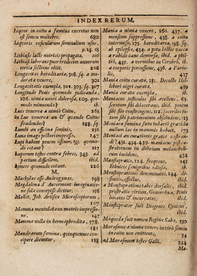 hiqvor in coitu a fsemina excretus non eft femen muliebre, 680 idqvoris ve ficularum feminalium ufus, ^.14. 18 Lithiafis laEle nutricis propagata, zo6 Jjthiafi laborans puer tredecim annorum tertia fectione obiit, 2 06 Longavitas hereditaria, 308. fq- a mo¬ derata venere, 301 Longavitatis exempla, 302.303.fq. 307 Longitudo Penis qvomodo judicanda, 106. nimia uxori dolorofa, 109. qvo¬ modo minuenda J ib. lues venerea a nimio Coitu, 26$ in Lue venerea an Cf qvando Coitus fvadendus} * 8 8 • fy' Lumbi an officina feminis, 256 Luna imago peEiori imprejfr, 14 7 Lupi habent penem offeum, ijj. qvomo- do coVant*) Uj Luporum teftes contra febres, 343. ad partum difficilem, ibid. Lynces qvomodo coeant, 216 Machylas ejfe Androgynas, Magdalena d’ Auvermont imaginatio¬ ne fol a concepi jfe dicitur, if6 Mallet, Joh. Artifex Microfcopiorum , J67 Mamma mentulata ex matris imprejfio- ne, 147 Mamma mdU in hermaphrodita, 578. Mandrarum fsemina, qvinqvennes con¬ cipere dicuntur, 18 g Mania a nimia venere, 260. 437. a menfium fupprefione , 433. a coitu intermijfo, hareditana,\$%. fq. ab epilepfia, 434. a potu laedis vacca a rabido cane demorfe, ibid. a phil¬ tro, 437. a vermibus in Cerebro, ib. a corporis percujjione, 436. a Vario- lis, 437 Mania coitu curata, 281. DecoEto Hel- lebori nigri curata, 439 Mania curatae exempla, ib. Maniacus pejli culos fibi avellens, 65. ferotum fibi dilacerans, ibid. penem fibi filo conftringens, wi.fa cerdo sta¬ tum fibipatrimonium abfclndens, 123 Maniaca f semina feetu tubario gravida nullum lac in mammis habuit, 173 Maniaci an curationis gratia caftran- di ? 432.434.4 3 9. maniacus pofi ca- firationem in delirium melancholi¬ cum incidens, 434 Manfiupratio, 224. freqvens, 24? Ethnicisf amoribus odiofa, ib. Manfiuprationis denominatio, 244. de¬ finiti 0, effectus, ibid. a Manftupratione tabes dorfalis, ibid. profiratio virium. Gonorrhoea, Penis lunatus & incurvatus, ibid. Manfiuprator fuit Diogenes Cynicus, •>, ibid. Maqveda fuit nsmien Regina Saba, ^0 Marafmus a 'nimia venere in viro femen in coitu non emittente, 34 <*d Marafmurn teftes Qalli, ^4 ' Ma- /