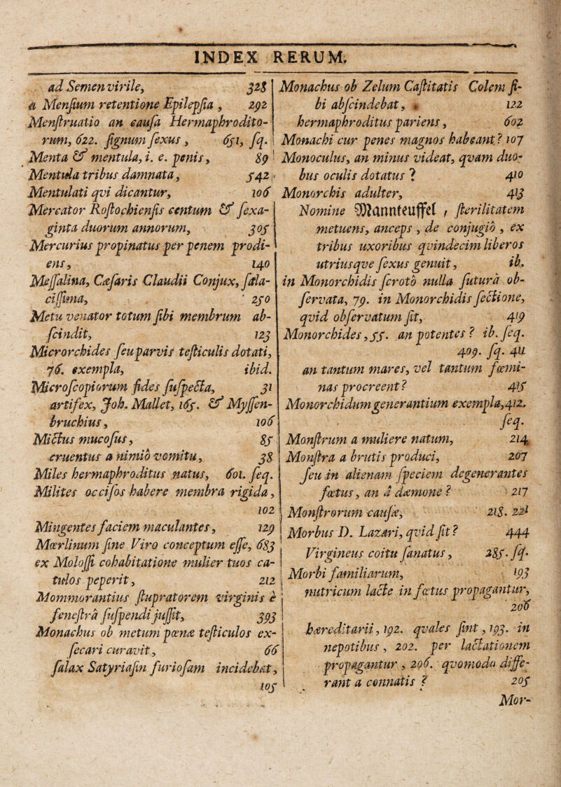 ad Semen virile, 328 & Menfium retentione Epilepfia , zgz MenftruaUo an eaufa Hermaphrodito¬ rum, 622. fignum fexus, 6ji, fq. Menta Cf mentula, i, e. penis, 89 Mentula tribus damnata, 342 Mentulati qvi dicantur, 106 Mercator Roflochienjis centum & fexa- ginta duorum annorum, 303 Mercurius propinatus per penem prodi¬ ens, 140 Mejfalina, Cajaris Claudii Conjux, fitla- ciffima, ; 250 Metu venator totum jIbi membrum ab- fcindit, 123 Microrchides feuparvis tejliculis dotati, exempla, ibid. Microfcopiorum fides JufpeSla, 31 artifex, Joh. Mallet, 163. & Myfifen- bruchius, 106 Mitius mucofus, 8S cruentus a nimio vomitu, 38 Miles hermaphroditus natus, 601. feq. Milites occijbs habere membra rigida, 102 Mingentes faciem maculantes, 129 Mcerlinum fine Viro conceptum efie, 683 ex Molojfi cohabitatione mulier tuos ca¬ tulos peperit, ziz Mommorantius fiupratorem virginis e fenefira jufpendi jujfit, 393 Monachus ob metum poena tefiiculos ex- feeari curavit, 66 falax Satyriafin furiofam incidebat, tog Monachus ob Zelum Cafiitatis Colem fi- bi abjcindebat, * 122 hermaphroditus pari ens, 60 z Monachi cur penes magnos habeant ? 10 7 Monoculus, an minus videat, qvam duo¬ bus oculis dotatus ? 410 Monorchis adulter, 413 Nomine S)tantUeufftf t fieri litat em metuens, anceps , de conjugio , ex tribus uxoribus qvindecim liberos utriusqve fexus genuit, ih in Monorchidis fcrotb nulla futura ob- fervata, 79. in Monorchidis fe Bione, qvid obfervatum fit,- 4[9 Monorchides ,33. an potentes? ib.Jeq. 409. fq. 41L an tantum mares, vel tantum fsemi¬ nas procreent ? 4]S Monorchidumgenerantium exempla,412* h- Monfirum a muliere natum, 214 Monfira a brutis produci, 207 feu in alienatu fpeciem degenerantes foetus, an a demone ? 217 1 Monstrorum caujk, 218. 221 | Morbus D. Laxari, qvid fit ? 444 | Virgineus coitu Janatus, 283-ff i Morbi familiarum, l93 nutricum lacie in foetus propagantur, 206 hereditarii, 192. qvales jint ,193. in nepotibus, 202. per lactationem propagantur, 206. qvomodo diffe¬ rant a connatis ? 203 •> 4 Mor-