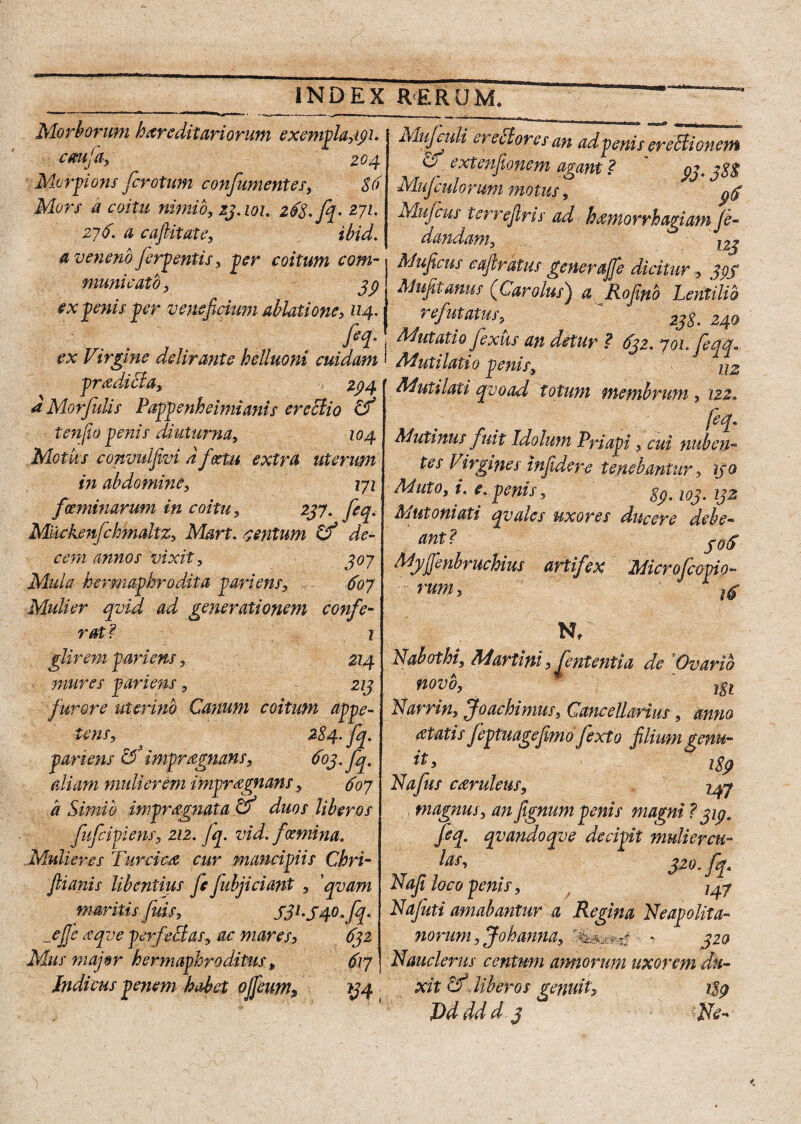 Morborum hereditariorum exemplari. cmda, 204 Morpions fcrotum confiumentes, 86 Mors a coitu nimio, 23.101. 268. fip- 271. 276. a caftitate, ibid. a veneno ferpentis , per coitum com¬ municato, 39 ex penis per veneficium ablatione, 114. fa¬ ex Virgine delirante helluoni cuidam pradiBa, *» 294 d Morfulis Pappenheimianis erectio & t en jio penis diuturna, 104 Motus convulfivi dfeetu extra uterum in abdomine, 171 f (eminarum in coitu, 247. feq. Mlickenfehmaltz, Mart. centum Cf de¬ cem annos 'vixit, 407 Mtda hermaphrodita pariens, 607 Mulier qvid ad generationem confe¬ rat ? 1 glirem pariens, 214 mures pariens, 213 furore uterino Canum coitum appe¬ tens, 284. fq. pariens cf impragnans, 603. fq, aliam mulierem impraegnans, 607 a Simio impraegnata O duos liberos fufcipiens, 212. fq. vid. fGemina. Mulieres Turcica cur mancipiis Chri- ftianis libentius fe fubjiciant , qvam maritis fids, S3l-S4°-fa _ejje aqve perfeBas, ac mares, 632 Mus major hermaphroditus , 617 Indicus penem habet ojfeum9 *34 Mujadi ereBores an ad penis ereBionem extenfionem agam ? 93.38% Mujculorum motus, 9$ Muficusterreflris ad haemorrhagiam fe- dandam, l2j Muficus cafiratus generaffe dicitur, 393 Mufitanus (Carolus) a Rofino Lentilib refutatus, * 238. 240 Mutatio fexus an detur ? 632. 701. feqq* Mutiiatio penis, 112 Mutilati qvoad totum membrum, 122„ feq. Mutinus fuit Idolum Priapi, cui nuben¬ tes Virgines infidere tenebantur, 130 Muto, i. e. penis, 89.103.132 Mutoniati qvales Uxores ducere debe- ant? Myffienbruchius artifex Microfcopio rumi Nabothi, Martini, fient entia de 'Ovario novo, 181 Narrin, Joachimus, Cancellarius, anno at at is /eptuagefemo fexto filium genu- 189 Nafius candens, 247 magnus, anfignum penis magni ? 313. fa. qvandoqve decipit mulier eu- leis, 320fq. Nafi loco penis, 7^7 Nafiuti amabantur a Regina Neapolita¬ norum , Johanna, > 320 Nauclerus centum armorum uxorem du¬ xit cf liberos genuit, 189 JDdddd 3 Ne-
