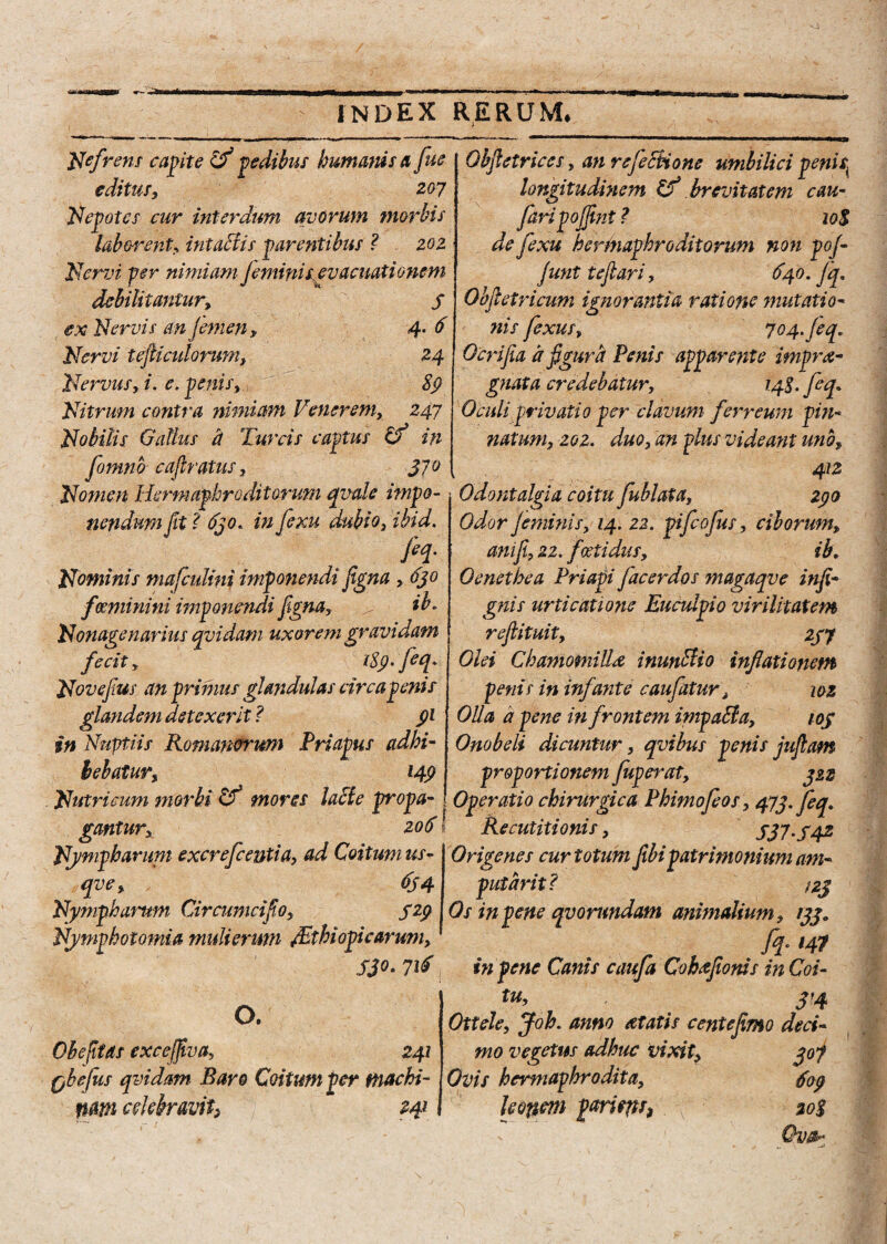 Nefrens capite ifl pedibus humanis a fue editus, 207 Nepotes cur interdum avorum morbis laborent> intactis parentibus ? 202 Nervi per nimiam feminis evacuationem debilitantur, 3 ex Nervis anjemen, 4. 6 Nervi tejliadorum, 24 Nervus, i. e, penis, 89 Nitrum contra nimiam Venerem, 247 Nobilis Gallus a Tureis captus Cf in fomno cafiratus, 37° [ Nomen Hermaphroditorum qvale impo¬ nendum fit l 630. in fexu dubio, ibid. fiq. Nominis mafculini imponendi figna , 630 f«minini imponendi figna, . . ib° Nonagenarius qvidam uxorem gravidam fecit, i8()' fe q[' Novefius an primus glandulas circa penis glandem detexerit ? 91 in Nuptiis Romanorum Priapus adhi¬ bebatur, 149 Nutricum morbi Cf mores lacte propa¬ gantur, 206 Njwipharwn excrefeentia, ad Coitum us- qve, 654 Nympharum Circumcifio, 529 Nvmyhotomia mulierum /Ethi Opicarum, 53°• 71^ Gbfietriccs, an rejectione umbilici penis\ longitudinem brevitatem cau- faripoffint ? 10$ de fexu hermaphroditorum non poj- funt iefiari, 640. Jq. Ohfietricum ignorantia ratione mutatio¬ nis fexus, 704. Jeq. Ocrifia a figura Penis apparente impra- gnata credebatur, 14S. feq» Oculi privatio per clavum ferreum pin¬ natum, 202. duo, an plus videant uno, 412 Odontalgia coitu jublata, 290 Odor jeminis, 14. 22. pifeofus, ciborum, ani fi, 22. foetidus, ib, Oenethea Priapi facerdos magaqve itifi- gnis urticatione Euculpio virilitatem reflituit, 237 o. Ohefitas excejfiva, 241 fibefus qvidam. Baro Coitum per machi¬ nam celebravih Hl Olei Chamomilla inunctio inflationem penis in infante caufatur, 102 OUa a pene infrontem impaffa, toj Onobeli dicuntur, qvibus penis juftam proportionem fuperat, 322 Operatio chirurgica Phimofeos, 473. feq» Recutitionis, 337.342 Origenes cur totum flbipatrimonium am¬ putanti i 23 Os in pene qvorundam animalium, 133„ fq- >41 in pene Canis caufa Cobtflonis inCoi- tu, j’4 Ottele, Joh. anno at at is cente fimo deci¬ mo vegetus adhuc vixit, 307 Ovis hermaphrodita, fop leonem parient) 20%