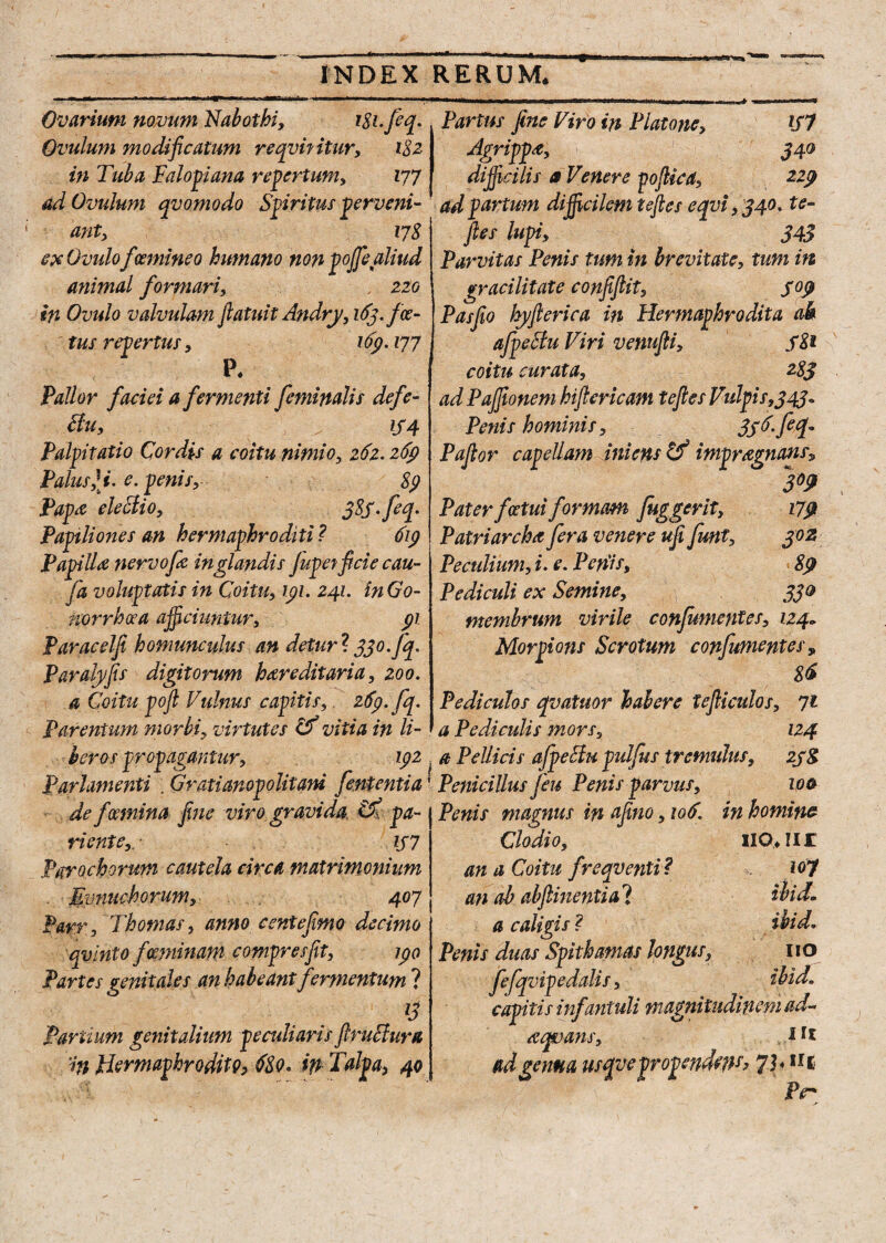 Ovarium nomrn ISabotbi, iSi.feq. Ovuium modificatum reqvifitur, i$z in Tuba Falopiana repertum, 177 ad Ovuium qvomodo Spiritus perveni¬ ant, 178 ex Ovuio f(emineo humano non poffe aliud animal formari, '. 220 in Ovuio valvulam flatui t Andry, 163./ce¬ tus repertus, 169.177 P* fallor faciei a fermenti feminalis defe- Bu, iS4 Palpitatio Cordis a coitu nimio, 261.26$ Palus,\i. e. penis, 89 Papa eleBio, 3$S-fcp Papiliones an hermaphroditi ? 61$ Papilla nervofie in glandis Jupetficie cau- fa voluptatis in Coitu, 191. 241. in Go¬ norrhoea ajficiuntur, $1 Paracelfi homunculus an detur ? 330. fq. Paralyfis digitorum hereditaria, 200. a Coitu pofi Vulnus capitis,. 26$. fq. Parentum morbi, virtutes & vitia in li¬ beros propagantur, 192 Parhmenti . Gratianopolitani fententia de fmnina fine viro gravida pa¬ viente,. IJ7 Parochorum cautela circa matrimonium - Evnuchorum, 407 ParrThotnas, anno centefimo decimo qvinto fmninam compresfit, 190 Partes genitales an habeant fermentum ? G Partium genitalium peculiaris firuBura in Hermaphrodito, 68o* Talpa, 40 Partus fine Viro in Platone, 167 Agrippe, 340 difficilis a Venere poflica, 229 ad partum dijficilcm teftes e qvi, 340. te- ftes lupi, 343 Parvitas Penis tum in brevitate, tum in gracilitate confifiit5 S°9 Pasfio hyfterica in Hermaphrodita ah afpeBu Viri venufii, 681 coitu curata, 283 ad Pajfionem hifiericam teftes Vulpis,34j« Penis hominis, 336. feq* Paftor capellam iniens & impragnatis» 3W Paterfcetuiformam fuggerit, 179 Patriarcha fera venere ufi funt, 30z Peculium, i. e. Penis, 89 Pediculi ex Semine, 330 membrum virile confumentes, 124» Morpions Scrotum confumentes > 86 Pediculos qvatuor habere tefticulos, 71 a Pediculis mors, 124 . a Pellicis afpeBu pulfus tremulus, zy& Penicillus feu Penis parvus, toa Penis magnus in afino, \o6. in homine Clodio, HCUir an a Coitu freqventi? io? an ah ab (linenti al ibid* a caligis ? wtd. Penis duas Spithamas longus, 110 f efqvip edulis, i hid» capitis infantuli magnitudinem ad¬ aquans, * ad genua usqye propendefts> 7)*111 ' Ptr