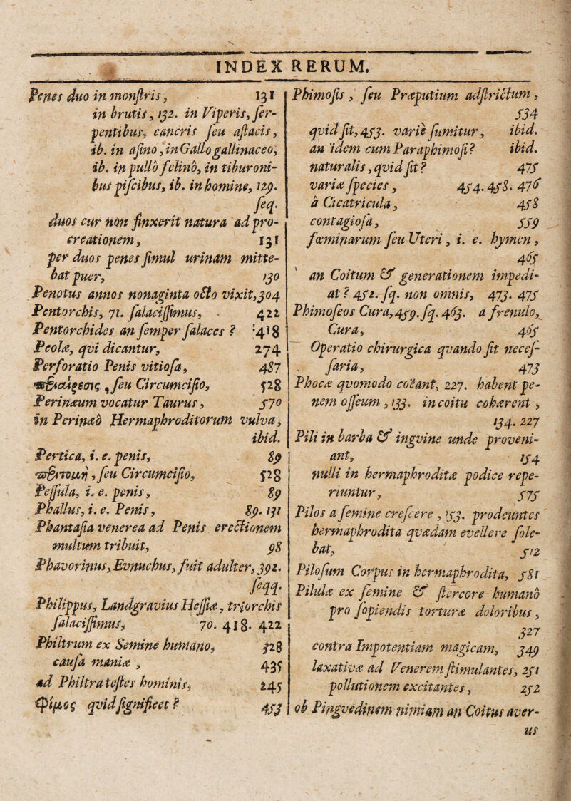 feries duo inmonfiris, 131 in brutis, 132. in Viperis, fer- f entibus, caneris Jeu aftacis, ib. in afino, in Gallo gallinaceo, ib4 in fullo felino, in tiburoni- bus pifeibus, ib. in homine, 129. , . . fii- duos cur non finxerit natura ad pro¬ creationem, 131 per duos penes fimul urinam mitte¬ bat puer, 130 Penotus annos nonaginta oCto vixit, t304 Pentorchis, 71. falaciffimus, 422, Pentorchides an femper falaces ? -418 Peoltf, qvi dicantur, 274 Perforatio Penis vitiofa, 487 w&icu*ecnG , feu Circumcifio, j28 Perimum vocatur Taurus, 370 in Perimo Hermaphroditorum vulva, ibid. Pertica, i. e. penis, 8$ ,feu Circumcifio, pg Pejfula, i. e. penis, 89 Phallus, i. e. Penis, 89.131 Phantafia venerea ad Penis erectionem multum tribuit, 98 Phavorinus, Evnuchus,fuit adulter, 392. fin- Philippus, Landgravius Hejfia, triorchis falaciffimus, 70. 418, 422 Philtrum ex Semine humano, pg caufa mania , 4^ ad Philtra teftes hominis, 245 qvidfignifieet £ 433 Phimofis , feu Preputium adftrictum, 334 qvidfit, 433. varii fumitur, ibid. an 'idem cumParaphimofi? ibid. naturalis, qvid fit ? 47S varice /pecies, 434.438. 47& a Cicatricula, 438 contagiofa, SS9 fceminarum feu Uteri, i. e. hymen, 46S an Coitum & generationem impedi¬ at ? 432. fq. non omnis, 473. 473 Phimofeos Cura, 439. fq. 463. a frenulo. Cura, 463 Operatio chirurgica qvando fit nec e fi faria, 473 Phoca qvomodo coeant, 227. habent pe¬ nem o/feum ,133. in coitu coharent, 134.227 Pili in barba & ingvine unde proveni¬ ant, 1J4 nulli in hermaphrodita podice refe¬ riuntur, 3J3 Pilos a femine crefcere, 33. prodeuntes hermaphrodita qvadam evellere fele- bat, 3/2 Pilofeum Corpus in hermaphrodita, 381 Pilula ex femine & jlercore humano pro Jopiendis tortura doloribus, 327 contra Impotentiam magicam, 349 laxativa ad Venerem ftimulantes, 231 pollutionem excitantes, 232 ob Pingvedmm nimiam an Coitus aver-