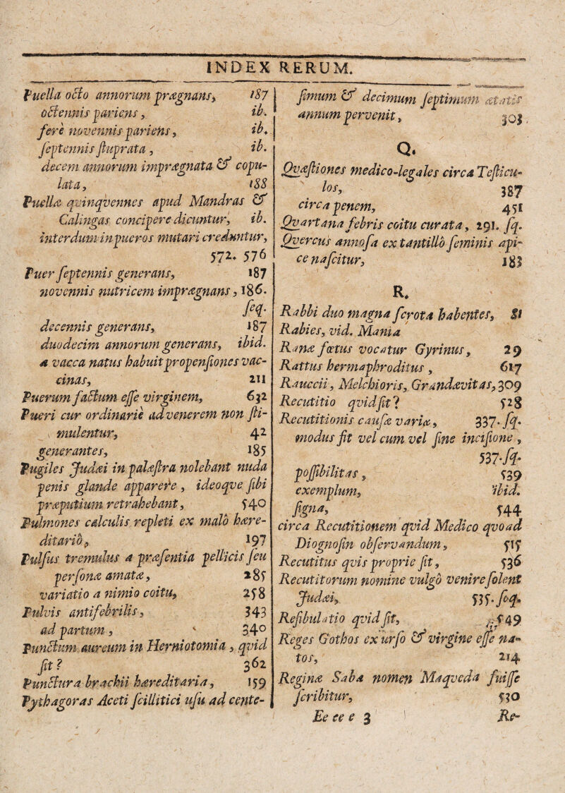 duella ocio annorum pregntLns^ 187 ocie unis pariem, ih> fere nove miis parietis , iK feptennis fiuprata, ii* decem annorum impraegnata o copu¬ lata, 188 Puelle qmnqvennes apud Mandras & Cdingas concipere dicuntur, ib. interdum in pueros mutari creduntur, 572+ 576 Puer feptennis generans, 187 novennis nutricem impraegnans, 186» H- decennis generans, 187 duodecim annorum generans, ibid. a vacca natus habuit propenfiones vac¬ cinas, 2.11 Puerum facium ejfe virginem, 6$ 2 Pueri cur ordinarii ad venerem non fti- \ mutentur, 42 generantes, 185 Pugiles Judei in paleftra nolebant nuda penis glande apparere , ideoqve fibi preputium retrahebant, f 4° Pulmones calculis repleti ex malo here¬ ditario9 197 Pulfus tremulus a prefentia pellicis jeu perfone amate, * 8 S variatio a nimio coitu, 2£8 Fulvis antifebri lis, 343 ad partum , v 34° Punctum,, aureum in Hermotomia, qvid fit? 362 Punctura brachii h eredit ari a , 159 Pythagoras Aceti fcillitici uju ad cente- fimum Gf decimum Jeptimum ataiir armum pervenit, | q| 1 • r- - / Q. Qvejhones medie o-legales circa Tefiicu« los, 337 circa penem, 4 51 Qvart ana febris coitu curata, 29L jcg Qvercus annofa ex tantillo feminis api¬ ce nafeitur, jgf R* Rabbi duo magna ferota habentes, II Rabies, vid. Mania Rme f cetus vocatur Gyrinus, 29 Rattus hermaphroditus, 61? Rauccii, Melchioris, Grandevitas, 309 Recutiti 0 qvid fit ? £ 2 § Recutitionis caufe varie, 337- fq* modus fit vel cum vel fine iwcifione , , 537/f fojjmlitifs, «9 exemplum, 'ihid. figna, T44 Recutitionem qvid Medico qvoad Diognofin obfervandum, £i> Recutitus qvis proprie fit, £36 Recutitorum nomine vulgo venirefoleni Judei, 538-fe'fi Refibulatio qvid fit, 049 Reges Gothos ex urfo Gf virgine ejfe na- tw, 2*4 Regine Saba nomen Maqvcda fuiffe feribitur, £30 ni 3 '