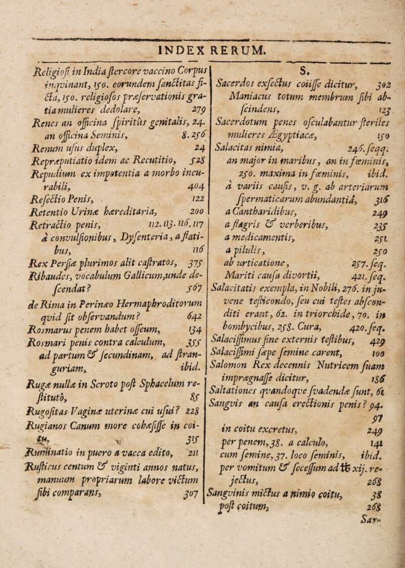 Religio fi in India ft ere ore v ac emo Corpus mqvinant, 130. eorundem functitas fi¬ cta, ijo. religiofo s prflerv,ationis gra¬ tia mulieres dedolare, 279 Renes an ojficim fpiritus genitalis, 24. an officina Seminis, S. 23 6 Renum ujus duplex, 24 Repraputiatio idem ac Recutitio, 32$ Repudium ex impotentia a morho incu¬ rabili, 4°4 RefeBio Penis, 122 Retentio Urina hereditaria, 200 Retractio penis, 112, uj- tio. 117 a convulfonibus, Dyfcntsria, a flati¬ bus, itf Rex Perflue plurimos alit eaftratos, 373 Ribaudes, vocabulum GaUicum^nde de¬ fle endat? 3^7 de Rima in Perhixo Hermaphroditorum qvid fit obflervandum? 642 Rosmarus penem habet ofleum, 134 Rosmari penis contra calculum, 35S ad partum & jecundinam, ad ftran- S. gurtam5 ibid. 249 235 2JI 250 421. feq. Ruga nulla in Scroto poft Sphacelum re- ftitutb, 8S Rugo fit as Fagina uterina cui uflui? 228 Rugianos Canum more coha fi fle in coi- v' 3l5 Ruminatio in puero a vacca edito, 211 Ruflicus centum Cf viginti annos natus, manuum propriarum labore viBum flibi comparans, 307 Sacerdos exfleBus coiifle dicitur, 302 Maniacus totum membrum fibi ab- femdens, 123 Sacerdotum penes oflculabantur fi eriles mulieres Mgyptiaca, 130 Salacitas nimia, 240. jeqq. an major in maribus, an in feeminis, 230, maxima in fosminis, ibid. a variis caufis, v. g. ab arteriarum flpermaticarum abundantia, 31S a Cantharidibus, a flagris Cf verberibus, a medicamentis, a pilulis, ab urticaxione, Mariti caufa divortii, Salacitatis exempla, in Nobili, 276. in ju¬ vene teJHcondo, feu cui teftes abjis&n- diti erant, 62. i?i tri orchi de ,70, in bombycibus, 238* Cura, 420. feq, Salacijfimus fine externis teftibus, 429 Salacijfimi flepe femine carent, 100 Salomon Rex decennis Nutricem fluam impragnafle dicitur, igS Saltationes qvandoqve (vadenda funt, 61 Sangvis an caufa ereBionis penis ? 94» 97 in coitu excretus, 249 per penem, 38, a calculo, 141 cum femine, 37. loco feminis, ibid. per vomitum Cf feceflum ad tfe xij. re* jeBus, 25$ Sanguinis miBus a nimio coitu, 3$ od coitu*n, 26$ Sar«