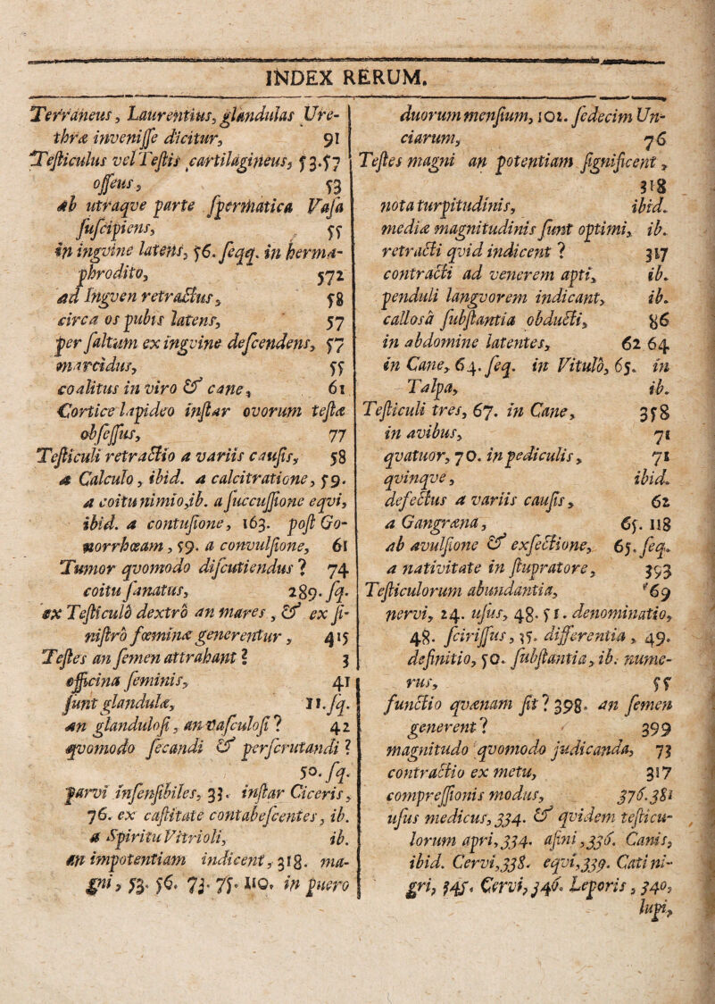 Terraneus, Laurentius, glandulas Ure¬ thra inveni fi dicitur, 91 Tefticulus velTeflis cartilagineus $ £3.57 opus, utraqve farte [penhatica Vafa fufctyiens, Jf ifiingvine latent, *j6.Jeqef. in herma- prodito, 572 Inguen retraBus, f 8 jp«#£r latens, 57 jp^r [altam ex inguine dependens, 57 marcidus, yy coalitus in viro Cf cane, 61 Cortice lapideo inflar ovorum te fla obfefius, 77 Tefliculi retractio a variis caufls, 58 4 Calculo y ihid. a calcitratione, 5*9. ^ coitunimiOyih. a JuccuJflone eqyi, ihid. a contuflone, 163. £0- norrhcsam, 99. # convulflone, 61 Tumor qvomodo dijcutiendus ? 74 [matus, r%c).[q. §X Tefliculb dextro an mares ex fi~ niftrb feemim generentur, 415 Tefles [emen attrahant ? 3 ojflcina feminis, 41 fiunt glandula, 11 .[q. <an glandulofi, anVafeulofl ? 42 qvomodo fecandi (f perferutandi ? parvi tnfenjibiles, 3 ]. inftar Ciceris, 76. caftitate contabefient es, ib. 4 Spiritu Vitri oli, ib. M impotentiam indicent, 313. & jfo 7i' 7L llQ' w pero duorummenfium, ioz. fedecim Un¬ ciarum, 76 Te fles magni an potentiam fignificent, nota turpitudinis, ibid. media magnitudinis[unt optimi, ib. retracti qvid indicent ? 317 contracti ad venerem apti, ib. penduli langvovem indicant, ib. callosa [ubflantia obduffii, %6 in abdomine latentes, 62 64 in Cane, 64. feq. in Vitulo, 65. in ib. 3f& 71 71 ibid. 62 6y. u8 6 j. 393 '69 Talpa, Tefliculi tres, 67. in Cane, in avibus, qvatuor, 70. in pediculis , qvinqve, defeBus a variis caufls, a Gangrana, ab avulfione Cf exfeBione, a siativitate in ftupratore, Tefliculorum abundantia, nervi, 24. ujusy 48. y t. denominatio, 48. feiripus, differentia , 49, definitio, yo. [ubflantia, ib. nume¬ rus, f f [unctio qvanam fit ? 398; an femen gener enti 399 magnitudo qvomodo judicanda, 73 contractio ex metu, 357 comprejflonis modus, $76.3%i u[us medicus, 334. Cf qvidem teflicu¬ lorum apri, 334. aflni ,336. Canis9 ibid. Cervi, 43$. e qvi ,344. Cati ni¬ gri? HV Cervi, j fit* Leporis ,340,