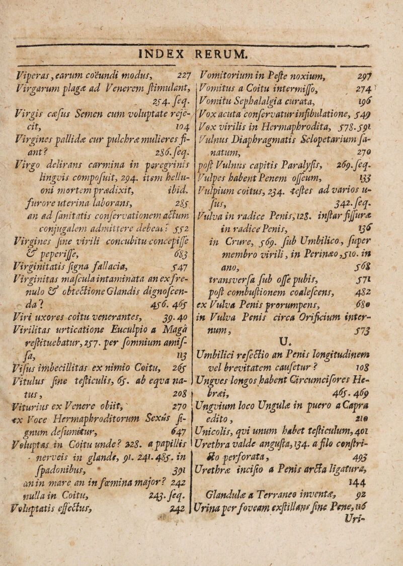 Viperas, carum coeundi modus, 227 Vomitorium in Pefie noxium, 297 Vomitus a Coitu inter mijfo, 274 Vomitu Sephalalgia curata, 196 Vox acuta conforvaturinfibulatione, 549 Vox virilis in Hermaphrodita, S7S-S91 Vulnus Diaphragmatis Sclopetarium fa~ , natum, 270 pofi Vulnus capitis Paralyjis, v 269. feq» Vulpes habent Penem ojfieum, ijj Vulpium coitus, 234. •tejles ad varios u*> jus, 342. feq. Vulva in radice Penis,12$« infiar fijfura in radice Penis, l3& in Crure, 369. Jub Umbilico., fuper membro virili, in Perimo,310. in ano, $68 transverfa fub ojfe pubis, 371 pojl combujlionem coalefcens, 482 ex Vulva Penis prorumpens, 68® in Vulva Penis circa Orificium inter* num, 373 U* Umbilici refectio an Penis longitudinem vel brevitatem caufetur ? 108 Ungves longos habent Qrcumcifores He* hrai, 4&S* 469 Viturius ex Venere obiit,' 270 j Ungvium loco Ungula in puero aCapm ex Voce Hermaphroditorum Sexus fi- | edito, 2W Virgarum plaga ad Venerem jUmulant - ZS4-M- Virgis cafus Semen cum voluptate reje¬ cit, 104 Virgines pallida cur pulchra mulieres fi¬ ant? 286. fieq. Virgo delirans carmina in peregrinis lingvis compofuit, 234. item hellu- oni mortempradixit, ibid. furore uterina laborans, 283 an ad finit otis conjervati onem actum conjugalem admittere debeat, ? 332 Virgines fine virili concubitu concepife if peperijje, 683 Virginitatis figna fallacia, 347 Virginitas 7nafcula intaminata an exfre¬ nulo w obteciione Glandis dignofeen- da ? 436. 463 Viri uxores coitu venerantes, 39.40 Virilitas urticatione Euculpio a Maga reficituebatur, 237. per fomnium amif fa, P3 Vijus imbecillitas ex nimio Coitu, 263 Vitulus fine tejliculis, 63. ab eqva na- , tus, / 208 gnum defumi€ur: 647 Unicolis, qvi unum habet tefiiculum,40i Voluptas in Coitu unde? 228. a papillis Urethra valde angufta, 134, a filo conjlri- nerveis in glande, 91. 241.483. in fpadonibus, * 391 an in mare an in/muna major? 242 nulla in Coitu, 243* j^j* Voluptatis ejfieftus, ,  242 Mo perforata, 493 Urethra incifio a Penis arefa ligatura, 144 Glandula a Terraneo inventa, 92 Urina perfoveam exfiiHapsfine Pene, 116