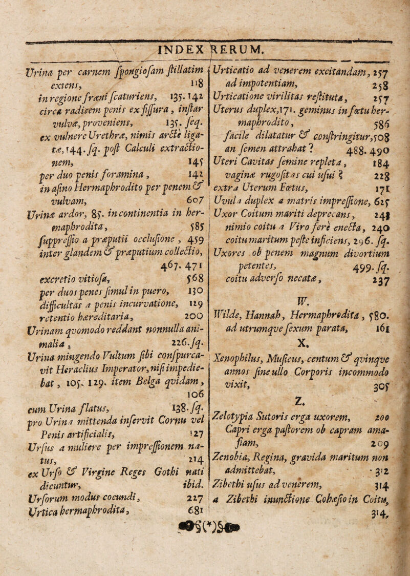 m INDEX RERUM. 17} Hna per carnem ffongiofam jtillatim exiens, IJ8 tn regione fr&ni fcaturicns, ^35* ^4^ circa radicem fenis exfijfura, inftar vulva, f reveniens, 13?. Jeq. ex vulnere Urethra, nimis arcte liga¬ ta, * 44 * /^f* Calculi extf actio¬ nem, *4f fer duo fenis foramina, 142 in ajino Hermafhr odito fer penem cf Urticatio ad venerem excitandam , 257 ad imfotentiamy 258 Urticatione virilitas rejlituta, 2^7 Uterus duf lex,171. geminus in feetu her¬ mafhr odito, facile dilatatur cvnfiringitur^oZ an femen attrahat ? 488* 4 90 Uteri Cavitas Jemine reflet a, 184 vagina rugo fit as cui ufui 3 228 extrd Uterum Fcetus, iji vulvam, 607 j Uvula duf lex a matris imprejjione, 61 f Urina ardor, 8)* incontinentia in her- ; Uxor Coitum mariti de f retans, 241 mafhrodita, ?8$ fuffrejjlo a preputii occlufione , 459 ititer glandem & praputium collectio, 467. 471 J68 excreti0 vitio a fer duos fenesfimul in fuero, 130 difficultas a fenis incurvatione, 119 retenti 0 h are ditari a, 20 Q Urinam qvomodo reddant nonnulla ani¬ malia , ilC.Jq. nimio coitu a Viro fere eneBa, 240 coi tu maritum pe fle inficiens, 296. fq. Uxores oh fenem magnum divortium petentes, 499- fif coitu adverfo necata, 237 W. Wilde, Hannah, Hermafhr e dita, f8o. ad utrumqve fiexum f arat a, 161 X. Urina mingendo Vultum fihi confpui ca- Xenof hilus, Muficus, centum if qvinqve TwTnpr/itnv. ni (i'.im.tted.ie~ _ r n ^ i vit Heraclius Imperator, nifi impedi e bat, i0$\ 129. item Belga qvidam, 106 cum Urina flatus. 138 -fq. pro Urina mittenda infervit Cornu vel Penis artificialis, '2-1 Urfus a muliere fer imfrejfionm na¬ tus, 214 ex Urfo & Virgine Reges Gothi nati dicuntur, ibid. Urforum modus coeundi, 227 Urtica hermaphrodita, 681 annos fine ullo Corporis incommodo vixit, gof 2* Zelotypia Sutoris erga uxorem, zoo Capri erga pafiorem ob capram ama- fiam, 209 Zenobia, Regina, gravida maritum non admittebat, - -3:2 Zibethi ufus ad venerem, 314 a Zibethi inunBione Cohffoin Coitis, 3*4,