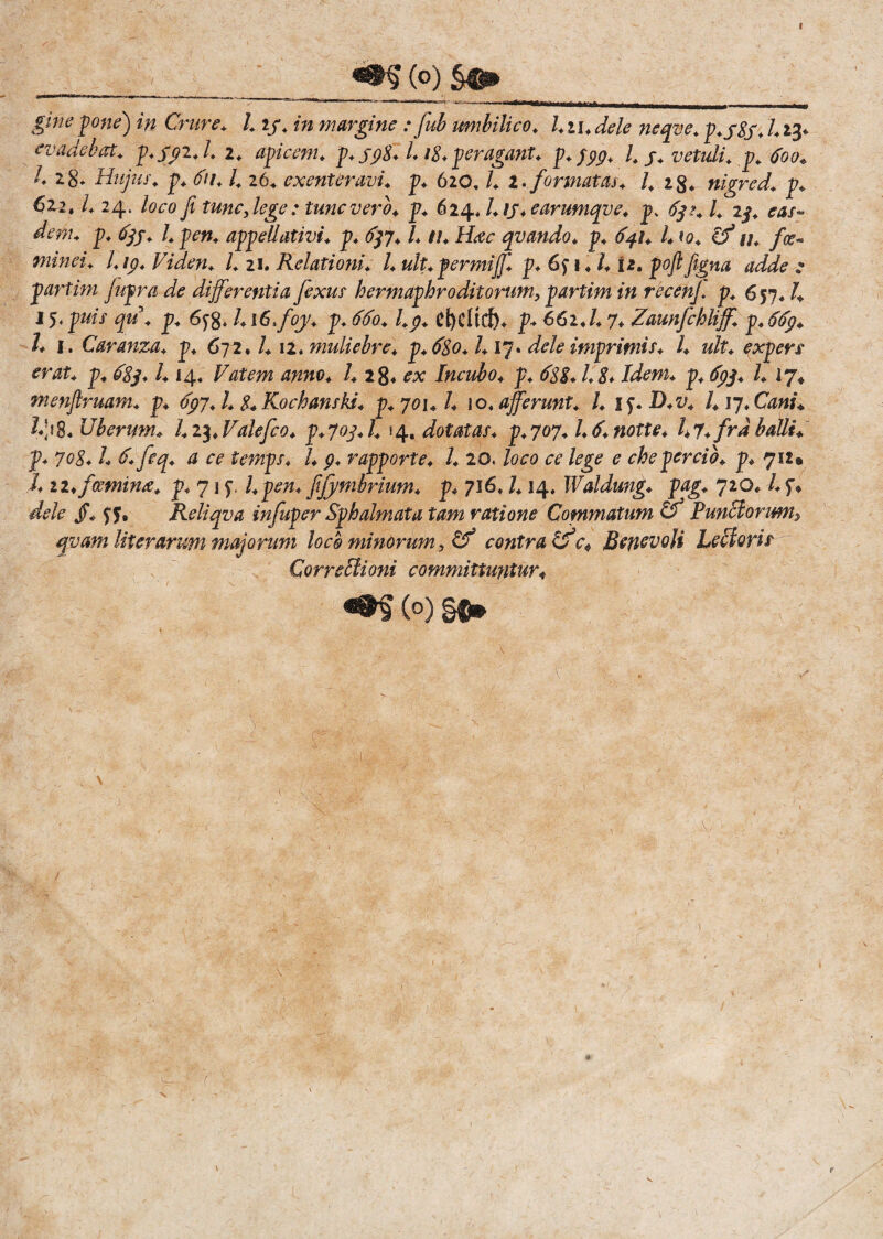I ___ __ (°) gme pone) in Crure. l 13. /» margine : fub umbilico. l.u.dele neqve. p.y8s.123* evadebat. p.Spi.l. 1. apicem, p. jp8l L18. peragant, p.pyp. I. 3. vetidi. p. 600« l. 2%. Hujus, p. 611.1. 26. exenteravi, p. 620.1. 1. formatas. I. 1$. nigred. p. 622, l. 24. loco fi tunc, lege: tunc vero. p. 624, l. 13. earumqve. p, 63?. I. 23. eas¬ dem. p. 633. I. pen. appellativi, p. 637.I. u. Hac qvando. p. 641. I. to. (f u. fa, minei. I. ip. Viden. I. 21. Relationi. I. ult.permijj'. p. 6 f 1.1.12. poft figna adde e partini fuprade differ entia fexus hermaphroditorum,partim in recenj. p. 657.1. J 5.puis qu. p. l.i6>foy. p. 660. l.p. d)CHrf)* p. 662.1.7. Zaunfchliff. p.6bp. h 1. Caranza. p. 672.1. \i. muliebre, p. 680. 1.17. dele imprimis. I. ult. expers erat. p. b8p. 1.14« Vatem anno. I. 28« ex Incubo, p. 688. 1.8* Idem. p. 633. I. 17« menfiruam. p. 6pj. I. 8. Kochanski. p. 701.1. \o. afferunt. I. i^.D.v. 1.17. Cani. Uberum. l.i^.Valefco. p.703.1. 54, dotatas, p.707.1.6.notte. l.y.frdballi. f. 708.1. 6. feq. a ce temps. I. p. rapporte. I. 20. loco ce lege e che percio, p. 712» X iz.fcemina. p. 71 y, l.pen. fijymbrium. p. 716.1.14. IValdung. pag. 720, l. 3. dele yy, Reliqva infuper Sphalmata tam ratione Commatum & Punitorum, qvam literarum majorum loco minorum, Cf contra tfc* Benevoli Lectoris Qorrebtioni committuntur* (°) §®» & v r