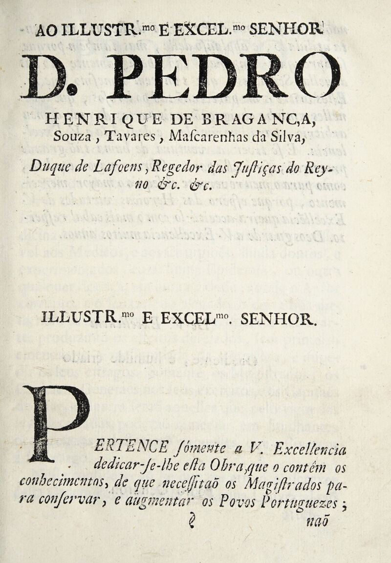 AO ILLUSTR.™ EEXCEL.mo SENHOR1 HENRIQUE DE BRAGA NC, A, Souza , Tavares, Maícarenhas da Silva, Duque de Lafoens, Regedor das Juftiças do Rey- no &c. érc. ' t- ILLUSTR.10 E EXCEL10. SENHOR. ERTENCE Jòmente a V. Excelkncia dedkar-Je-lhe e/ía Obra/qne o contêm os cotwecimcntns > ae que necejjttao os Magiflrados pa¬ ra confervar, e àugmentàr os Povos Portuffuezes j mo