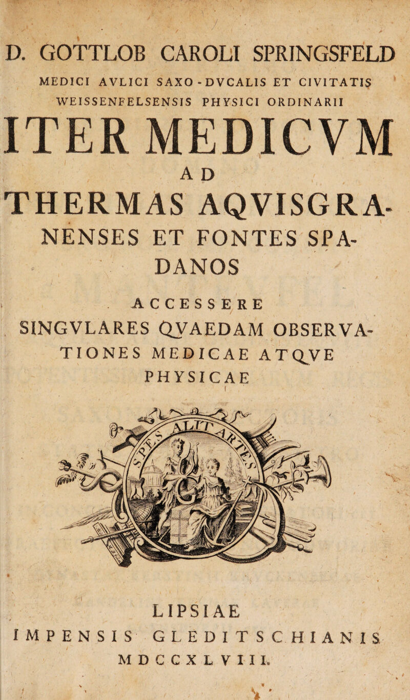 , y. ' •, ■ ■ , * / . * / / A D. GOTTLOB CAROLI SPRINGSFELD MEDICI AVLICI SAXO - DVCALIS ET CIVITATIS WEISSENFELSENSIS PHYSICI ORDINARII ITER MEDICVM ad THERMAS AQVISGRA- NENSES ET FONTES SPA- DANOS ACCESSERE SINGVLARES QVAEDAM OBSERVA¬ TIONES MEDICAE ATQJVE PHYSICAE • ■> .1 . > . * LIPSIAE ' t „ . 4 ' . IMPENSIS GLEDITSGHIANIS MDCCXL VIII, «