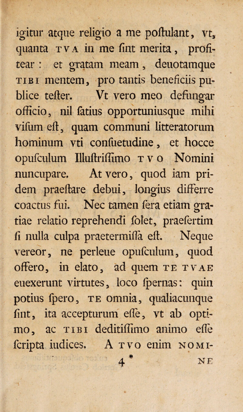 igitur atque religio a me poftulant, vt, quanta tva in me fint merita, profi¬ tear : et gratam meam, deuotamque tibi mentem, pro tantis beneficiis pu¬ blice tefter. Vt vero meo defungar officio, nil fatius opportuniusque mihi vifum eft, quam communi litteratorum hominum vti confuetudine, et hocce /. opufculum Illuftriffimo tvo Nomini nuncupare. At vero, quod iam pri¬ dem praedare debui, longius differre coactus fui. Nec tamen fera etiam ora- tiae relatio reprehendi folet, praefertim fi nulla culpa praetermifla eft. Neque vereor, ne perleue opufculum, quod offero, in elato, ad quem te tvae euexerunt virtutes, loco fpernas: quin potius fpero, te omnia, qualiacunque fint, ita accepturum effe, vt ab opti¬ mo, ac tibi deditiffimo animo effe fcripta iudices. A tvo enim nomi- 4* NE