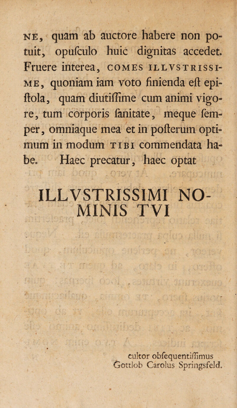 nes quam ab auctore habere non po¬ tuit, opufculo huic dignitas accedet. Fruere interea, comes illvstrissi- me, quoniam iam voto finienda eft epi- ftola, quam diutiflime cum animi vigo¬ re, tum corporis fariitate, meque fem- per, omniaque mea et in pofterum opti¬ mum in modum tibi commendata ha¬ be. Haec precatur, haec optat ILLVSTRISS1MI NO¬ MINIS TVI cukor obfequentiflimus Gottlob Carolus Springsfeldf.