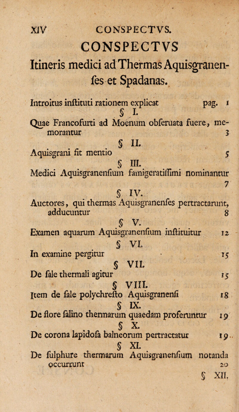 CONSPECTVS Itineris medici ad Thermas Aquisgranen- fes et Spadanas. Introitus inftituti rationem explicat pag. i . §.L Quae Francofurti ad Moenum obferuata fuere, me¬ morantur 3 § II. Aquisgrani fit mentio 5 § IIL. Medici Aquisgranenfium famigeratiflimi nominantur 7 § IV. Auctores, qui thermas Aquisgranenfes pertractarunt, adducuntur 8 § V. Examen aquarum Aquisgranenfium inftituitur 12 § VI In examine pergitur 15 § VIL De fale thermali agitur 15 § VIII* Item de fale polychrefto Aquisgranenfi 18 § IX. De flore falino thermarum quaedam proferuntur 19 § X. De corona lapidofa balneorum pertractatur r 9. § XI. De fulphure thermarum Aquisgranenfium notanda Qccurnmt 20 § XII,