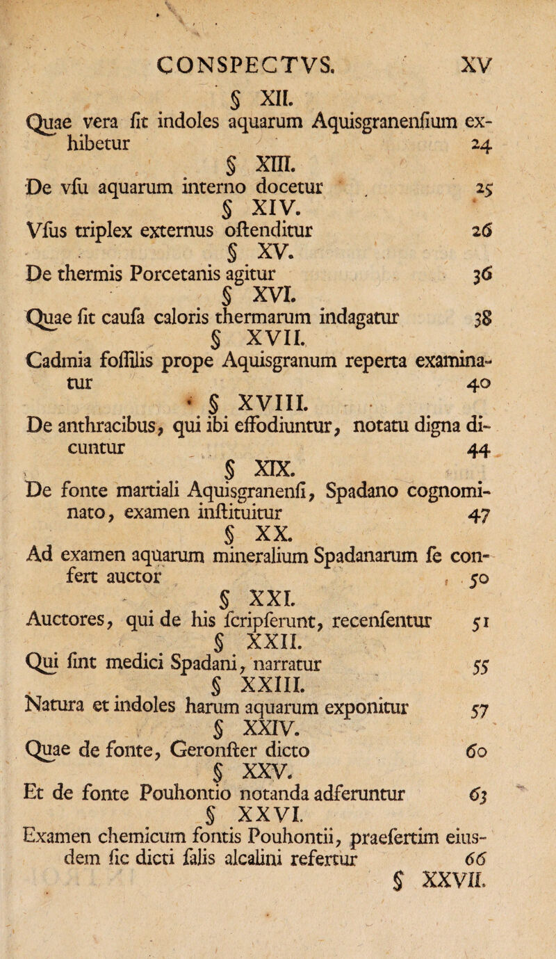 § XIL Quae vera fit indoles aquarum Aquisgranenfium ex¬ hibetur y ' 24 § XIII. De vfu aquarum interno docetur 25 § XIV. Vfus triplex externus oftenditur 26 § XV. De thermis Porcetanis agitur 36 § XVI. Quae fit caufa caloris thermarum indagatur 38 § XVII. Cadmia foflilis prope Aquisgranum reperta examina¬ tur 40 • $ xviii. De anthracibus, qui ibi effodiuntur, notatu digna di-» cuntur 44 § XIX. De fonte martiali Aquisgranenfi, Spadano cognomi¬ nato, examen inftituitur 47 § XX. Ad examen aquarum mineralium Spadanarum fe con¬ fert auctor , . 50 § XXL Auctores, qui de his fcripferunt, recenfentur 51 § XXII. Qui fint medici Spadani, narratur 55 § XXIII. Natura et indoles harum aquarum exponitur 57 § XXIV. Quae de fonte, Geronfter dicto 60 § XXV. Et de fonte Pouhontio notanda adferuntur 63 § XXVI. Examen chemicum fontis Pouhontii, praefertim eius¬ dem fic dicti falis alcalini refertur 66 $ XXVII.