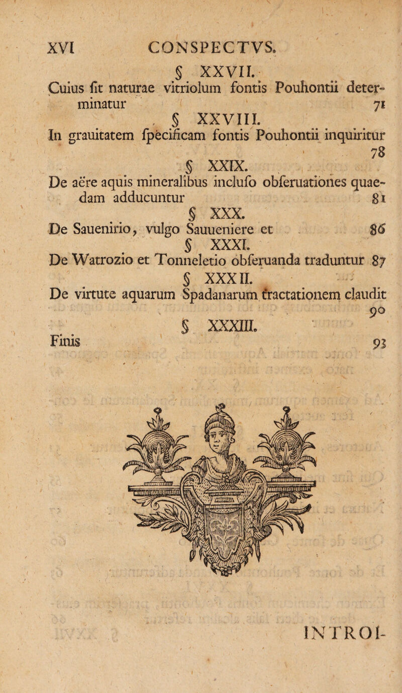 § XXVII.; Cuius fit naturae vitriolum fontis Pouhontii deter¬ minatur 1 7* . § XXVIII. In grauitatem fpecificam fontis Pouhontii inquiritur ■ 78 5 xxix. De aere aquis mineralibus inclufo obferuationes quae¬ dam adducuntur 81 § XXX. De Sauenirio, vulgo Sauueniere et 8<S § XXXI. De Watrozio et Tonneletio obferuanda traduntur 87 S XXXII. De virtute aquarum Spadanarum iractationem claudit ' . 9° § XXXIII. Finis 93 INTROI-