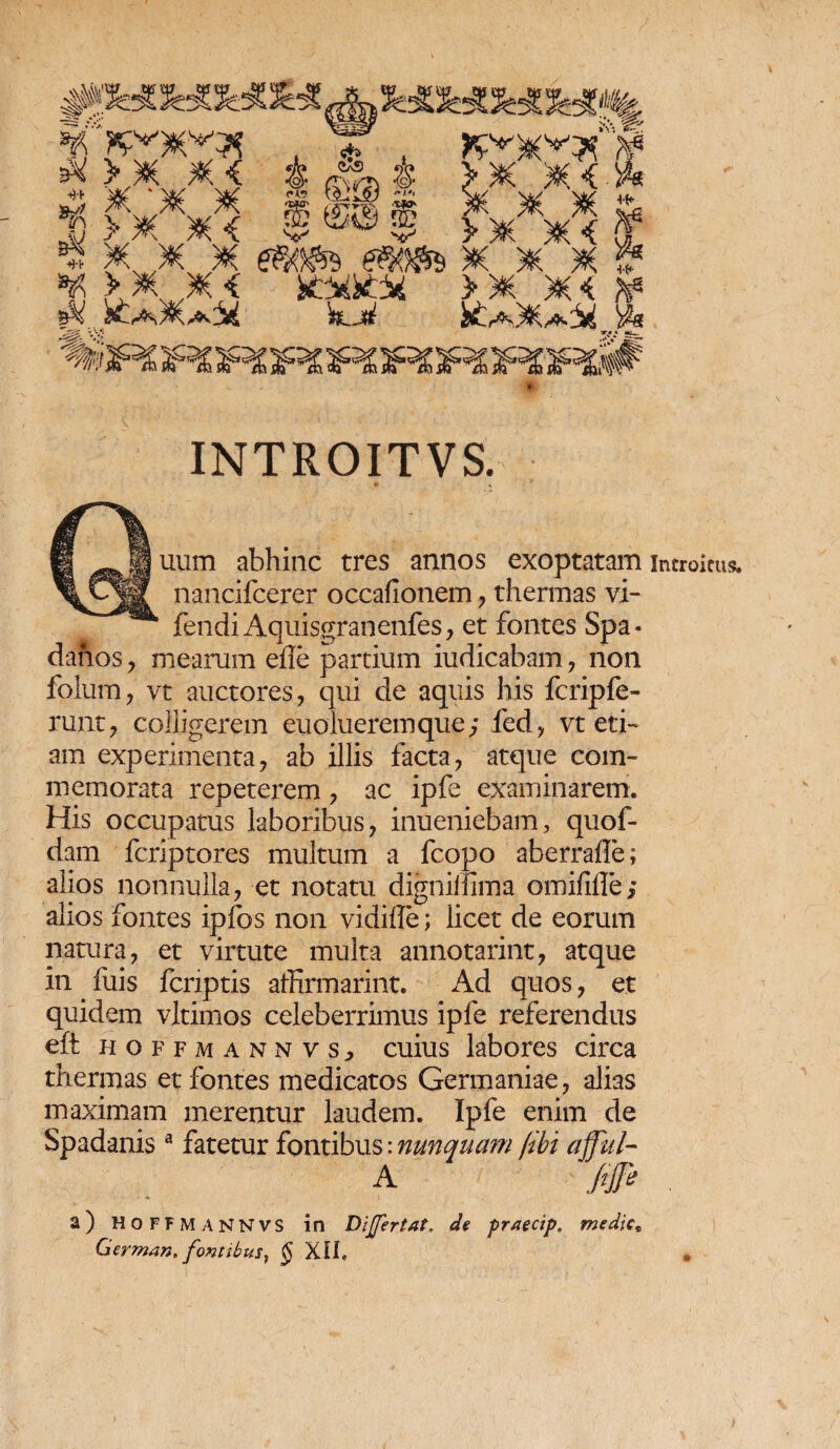 i Bumn abhinc tres annos exoptatam introitus, nancifcerer occafionem , thermas vi- fendiAquisgranenfes, et fontes Spa- danos, mearum efle partium iudicabam, non folum, vt auctores, qui de aquis his fcripfe- runt, colligerem euolueremque; fed, vt eti¬ am experimenta, ab illis facta, atque com¬ memorata repeterem, ac ipfe examinarem. His occupatus laboribus, inueniebam, quof- dam fcriptores multum a fcopo aberrafle; alios nonnulla, et notatu dignilfima omififle; alios fontes ipfos non vidiile; licet de eorum natura, et virtute multa annotarint, atque in . fuis fcnptis affirmarint. Ad quos, et quidem vjtimos celeberrimus ipfe referendus eft hoffmann vs, cuius labores circa thermas et fontes medicatos Germaniae, alias maximam merentur laudem. Ipfe enim de Spadanis a fatetur fontibus: nunquam jibi affui- A Jife , a) HOFFMANNVS in DiJJertat. de praecip. medie* German, fontibus, § XUt