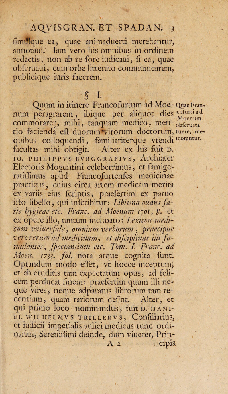fimiffqup ea, quae animaduerti merebantur, annotaui.' Iam vero his omnibus in ordinem redactis, non ab re fore iudicaui, ii ea, quae obferuaui, cum orbe litterato communicarem, publicique iuris facerem. . .. '§ 1 Quum in itinere Francofurtum ad Moe- QuaeFran- num peragrarem, ibique per aliquot dies commorarer, mihi, tanquam medico, men-ob{eruata tio facienda eft duorum*virorum doctorum, fuere, me- quibus colloquendi^ familiariterque vtendiinorantur- facultas mihi obtigit. Alter ex his fuit d. 10. PiiiLippys bvrggrafivs, Archiater Electoris Moguntini celeberrimus, et famige- ratiffimus apud Francofurtenfes medicinae practieus, cuius circa artem medicam merita ex variis eius fcriptis, praefertim ex paruo ifto libello, qui infcribitur: Libi ima ouans fa¬ tis hygieae etc. Franc. ad Moenum 1701, $. et ex opere illo, tantum inchoato:' Lexicon medi cum vniuerfale, omnium verborum , praecipue vero rerum ad medicinam, et difciplinas illi fa¬ mulantes , fpectantium etc. Tom. I. Franc. ad Moen. 1733. foL nota atque cognita funt. Optandum modo eflet, vt hocce inceptum, et ab eruditis tam expectatum opus, ad feli¬ cem perducat finem: praefertim quum illi ne¬ que vires, neque adparatus librorum tam re¬ centium, quam rariorum defint. Alter, et qui primo loco nominandus, fuit d. dani- EL WILHELMVS TRILLERVS, ConflliariuS, et iudicii imperialis aulici medicus tunc ordi¬ narius, Sereniffimi deinde, dum viueret, Prin- A 2 cipis