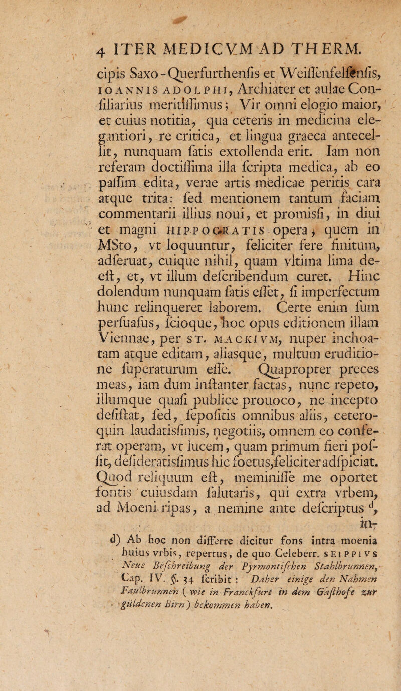 cipis Saxo - Querfurthenfis et Weiflenfelftnfis, ioannis adolphi, Archiater et aulae C011- filiarius meritiflimus; Vir omni elogio maior, et cuius notitia, qua ceteris in medicina ele- gantiori, re critica, et lingua graeca antecel¬ lit, nunquam fatis extollenda erit. lam non referam doctiflima illa fcripta medica, ab eo palfim edita, verae artis medicae peritis cara atque trita: fed mentionem tantum faciam commentarii illius noui, et promisfi, in diui et magni hippogeratis opera, quem in MSto, vt loquuntur, feliciter fere finitum, adferuat, cuique nihil, quam vltima lima de- eft, et, vt illum defcribendum curet. Hinc dolendum nunquam fatis eflet, fi imperfectum hunc relinqueret laborem. Certe enim funi perfuafus, fcioque,hoc opus editionem illam Viennae, per st. mackivm, nuper inchoa¬ tam atque editam, aliasque, multum eruditio¬ ne fuperaturum eflc. Quapropter preces meas, iam dum inftanter.factas, nunc repeto, iliumque quafi publice prouoco, ne incepto defiflat, fed, fepofitis omnibus aliis, cetero- quin laudatisfimis, negotiis, omnem eo confe¬ rat operam, vt lucem, quam primum fieri pof- iit, defideratisfimus hic foetus,feliciter adfpiciat. Quod reliquum eff, meminifle me oportet fontis 'cuiusdam falutaris, qui extra vrbem, ad Moeni ripas, a nemine ante defcriptus d, ia- d) Ab hoc non differre dicitur fons intra moenia huius vrbis, repertus, de quo Celeberr. seippivs Neu e Befchreibung der Pyrmontifchen Stablbrunnen, Cap. IV. 34 lcribit : Daber einige den Nahmen Faulbrurmeh ( ve i e in Franckfurt in dem Gajlhofe zur ■ guidenen Birn) bekemmen haben.