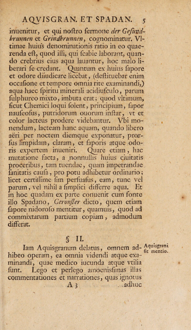 inuenitur, et qui noftro fermone der Gefimd- hrunnen et Grindbrunneny cognominatur. VI- timae huius denominationis ratio in eo quae¬ renda eft, quod illi, qui fcabie laborant, quan¬ do crebrius eius aqua lauantur, hoc malo li¬ berari fe credant. Quantum ex huius lapore et odore diiudicare licebat, (deftituebar enim occafione et tempore omnia rite examinandi,) aqua haec fpiritu minerali acidiufculo, parum fulphureo mixto, imbuta erat; quod vltimum, ficut Chemici loqui folent, principium, fapor naufeofus, putridorum ouorum inftar, vt et color lacteus prodere videbantur. Vbi mo- , nendum, lacteam hanc aquam, quando libero aeri per noctem diemque exponatur, pror- fus limpidam, claram, et faporis atque odo¬ ris expertem inueniri. Quare etiam, hac mutatione facta, a nonnullis huius duitatis proceribus, tam tuendae, quam impetrandae fanitatis caufa, pro potu adhibetur ordinario; licet certiflime fim perfuafus, eam, tunc vel parum, vel nihil a fimplici differre aqua. Et m hoc quadam ex parte conuenit cum fonte illo Spadano, Geronfler dicto, quem etiam fapore nidorofo mentitur, quamuis, quod ad commixtarum partium copiam, admodum differat. § n. lam Aquisgranum delatus, omnem ad- Aquisgrani ~ .. J- e» . . , 7 nt mentio. hibeo operam, ea omnia videndi atque exa¬ minandi, quae medico ineunda atque vtilia funt. Lego et perlego ambenisfimas illas commentationes et narrationes, quas ignotus Aj .adhuc