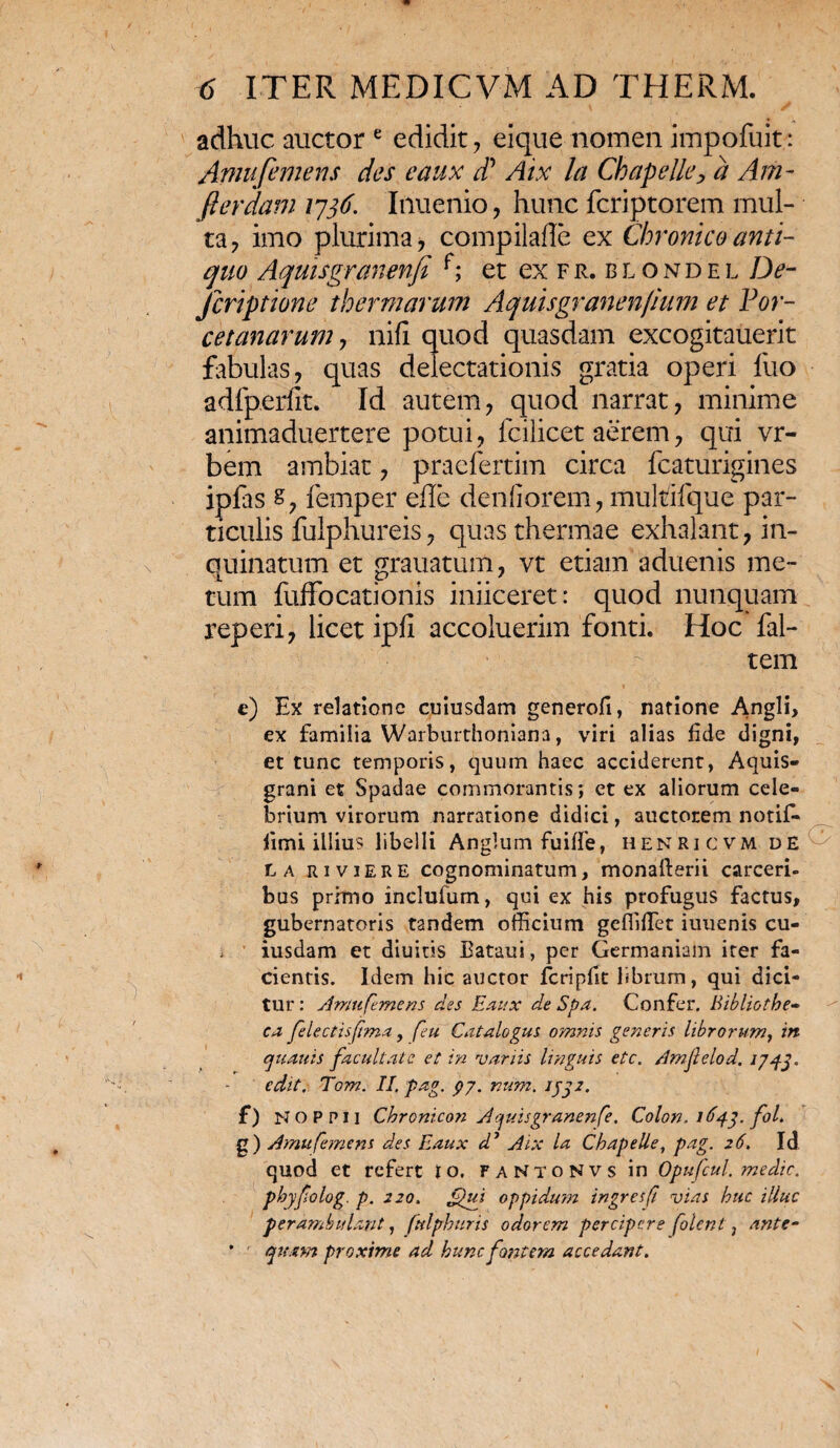 adhuc auctor e edidit, eique nomen impofuit: Afnufemens des eaux d* Aix la Chapelle, a Am- fterdam 1736. Inuenio, hunc fcriptorem mul¬ ta, imo plurima, compilaffe ex Chronico anti¬ quo Aquisgranenfi r; et ex fr.blondel De- Jcriptione thermarum Aquisgranenfium et Por- cetanarum, nili quod quasdam excogitauerit fabulas, quas delectationis gratia operi luo adlperfit. Id autem, quod narrat, minime animaduertere potui, fcilicet aerem, qui vr- bem ambiat, praefertim circa fcaturigines ipfas s, femper eile denfiorem, muMfque par¬ ticulis fulphureis, quas thermae exhalant, in¬ quinatum et grauatum, vt etiam aduenis me¬ tum fuffocationis iniiceret: quod nunquam reperi, licet ipli accoluerim fonti. Hoc fal- tem e) Ex relatione cuiusdam generofi, natione Angli, ex familia Warburthoniana, viri alias fide digni, et tunc temporis, quum haec acciderent, Aquis- grani et Spadae commorantis; et ex aliorum cele¬ brium virorum narratione didici, auctorem notiG fimi illius libelli Anglum fuiffe, henricvm de l a riviere cognominatum, monafterii carceri- bus primo inclufum, qui ex his profugus factus, gubernatoris tandem officium gefliffiet iuuenis cu- * iusdam et diuitis Bataui, per Germaniam iter fa¬ cientis. Idem hic auctor fcripfit librum, qui dici¬ tur : Amtifemens des Eaux de Spa. Confer. Bibliothe~ ea felectisfma, feu Catalogus omnis generis librorum, in quauis facultate et in variis linguis etc. Amfelod. 1/43. edit. Tom. II. pag. py. num. 1332. f) NOPPil Chronicon Aquisgranenfe. Colon. 1643. foL g) Amufemens des Eaux d’ Aix la Chapelle, pag. 26. Id quod et refert io. fantoNvs in Opufcul. medie, phyfolog. p. 220. Qui. oppidum ingresft vias huc illuc perambulant, fttlphuris odorem percipere (olent, ante- * quam proxime ad hunc fontem accedant.