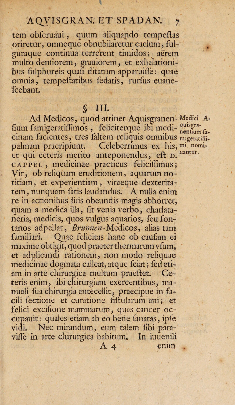 tem obferuaui, quum aliquando tempeflas oriretur, omneque obnubilaretur caelum, fui- k guraque continua terrerent timidos; aerem multo denfiorem, grauiorem, et exhalationi¬ bus fulphureis quali ditatum apparuifle: quae omnia, tempellatibus fedatis, rurfus euane- fcebant. § III. Ad Medicos, quod attinet Aquisgranen- Medici A- fium famigeratiffimos , feliciterque ibi medi- qUis£raC cmam lacientes, tres laltem reliquis omnibus migerati/fi- palmam praeripiunt. Celeberrimus ex his,mi n°mi- et qui ceteris merito anteponendus, elt d. liantur‘ cappel , medicinae practicus felicifiimus; Vir, ob reliquam eruditionem, aquarum no¬ titiam , et experientiam, vitaeque dexterita¬ tem, nunquam fatis laudandus. A nulla enim re in actionibus fuis obeundis magis abhorret, quam a medica illa, fit venia verbo, charlata- neria, medicis, quos vulgus aquarios, feu fon¬ tanos adpellat, Brunnen-Medicos, alias tam familiari. Quae felicitas hanc ob caufam ei maxime obtigit, quod praeter thermarum vfiim, ' et adplicandi rationem, non modo reliquae medicinae dogmata calleat, atque fciat; fed eti¬ am in arte chirurgica multum praeftet. Ce¬ teris enim, ibi chirurgiam exercentibus, ma¬ nuali fua chirurgia antecellit, praecipue in fa¬ cili lectione et curatione fiftularum ani; et felici excifione mammarum, quas cancer oc~ cupauit: quales etiam ab eo bene lanatas, ipfc vidi. Nec mirandum, eum talem libi para- ville in arte chirurgica habitum* In iuuenili A 4 enim