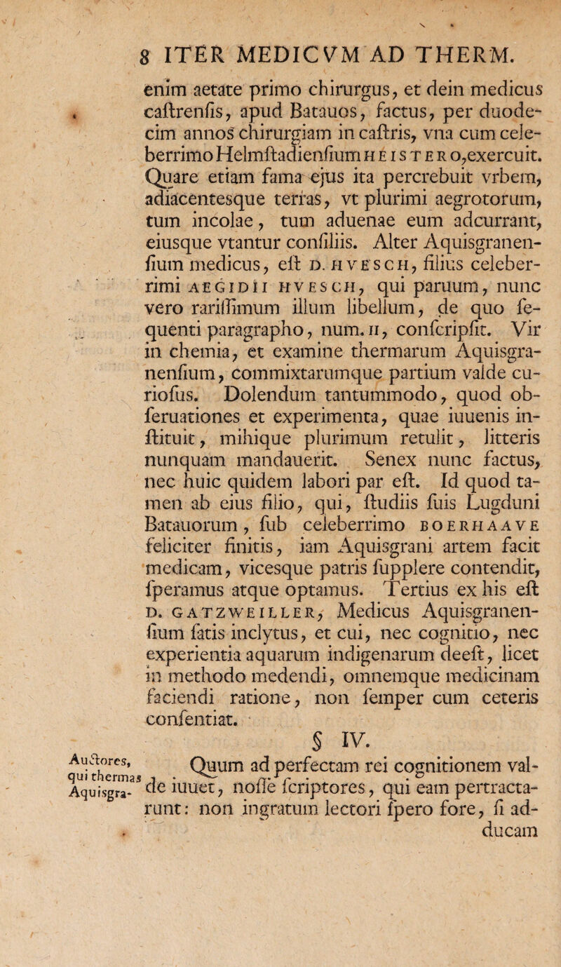 A umores, qui therma Aquisgra- 8 ITER MEDICVM AD THERM. enim aetate primo chirurgus, et dein medicus caftrenfis, apud Batauos, factus, per duode¬ cim annos chirurgiam in caftris, vna cum cele¬ berrimo Helmftadienfium h e i s t e r o,exercuit. Quare etiam fama ejus ita percrebuit vrbem, adiacentesque terras, vt plurimi aegrotorum, tum incolae, tum aduenae eum adcurrant, eiusque vtantur confiliis. Alter Aquisgranen- lium medicus, eft d. hvesch, filius celeber¬ rimi AEG id ii hvesch, qui paruum, nunc vero rariffimum illum libellum, de quo fe- quenti paragrapho, num.ii, confcripfit. Vir in chemia, et examine thermarum Aquisgra- nenfium, commixtarumque partium valde cu- riofus. Dolendum tantummodo, quod ob- feruationes et experimenta, quae iuuenis in- ftituit, mihique plurimum retulit, litteris nunquam mandauerit. Senex nunc factus, nec huic quidem labori par eft. Id quod ta¬ men ab eius filio, qui, ftudiis fuis Lugduni Batauorum, fub celeberrimo boerhaave feliciter finitis, iam Aquisgrani artem facit medicam, vicesque patris fupplere contendit, fperamus atque optamus. Tertius ex his eft d. gatzweiller, Medicus Aquisgranen- lium fatis inclytus, et cui, nec cognitio, nec experientia aquarum indigenarum de eft, licet in methodo medendi, omnemque medicinam faciendi ratione, non femper cum ceteris confentiat. § IV. Quum ad perfectam rei cognitionem val- 1 de iuuet, nofle fcriptores, qui eam pertracta¬ runt: non ingratum lectori fpero fore, fi ad¬ ducam