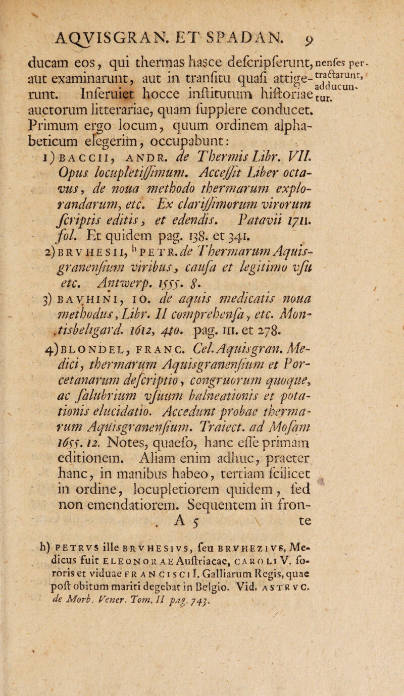 ducam eos, qui thermas hasce defcripferunt, aut examinarunt, aut in tranfitu quafi attige¬ runt. Inferuiet hocce inftitutum hiftoriae auctorum litterariae, quam fuppiere conducet. Primum ergo locum, quum ordinem alpha- beticum elegerim, occupabunt: 1) b a c c 11, andr. de Thermis Libr. VIL Opus locupUtijJimum. Accejjit Liber octa¬ vus > de noua methodo thermarum expio- randaruniy etc. Ex clarijfimorum virorum fcriptis editis, et edendis. Patavii 1711. fol. Et quidem pag. 138. et 341. 2) b r v h e s 11, h p e t r. de Thermarum Aquis- granenjium viribus, caufa et legitimo vfu etc. Antwerp. 1555. 3) b a v h 1 n 1, 10. de aquis medicatis noua methodus, Libr* II comprehenfa, etc. Mon- jisbeligard. 1612, 440. pag. nr. et 278. 4) blondel, franc. Cei.Aquisgr an. Me¬ diat, thermarum Aquisgranenfami et Por- cetanarum defcriptio, congruorum quoque, ac falubrium vfuum balneationis et pota¬ tionis elucidatio. Accedunt probae therma¬ rum AqUisgranenfium. Traiect. ad Mofam 165$. 12. Notes, quaefo, hanc efle primam editionem. Aliam enim adhuc, praeter hanc, in manibus habeo, tertiam fcilicet in ordine, locupletiorem quidem , fed non emendatiorem. Sequentem in fron- . A 5 \ te h) P E T R v s ille brvhesivs, feu brvhezivs, Me¬ di cus fuit eleonor a E Auftriacae, caroliV. fo- roriset viduaefrancisci!. Galliarum Regis,quae poft obitum mariti degebat in Belgio. Vid. ast rvc. de Morb, Venar. Tom. II pag. 7+3. ' ’ V ' nenfes per- traftarunr, adducun¬ tur.