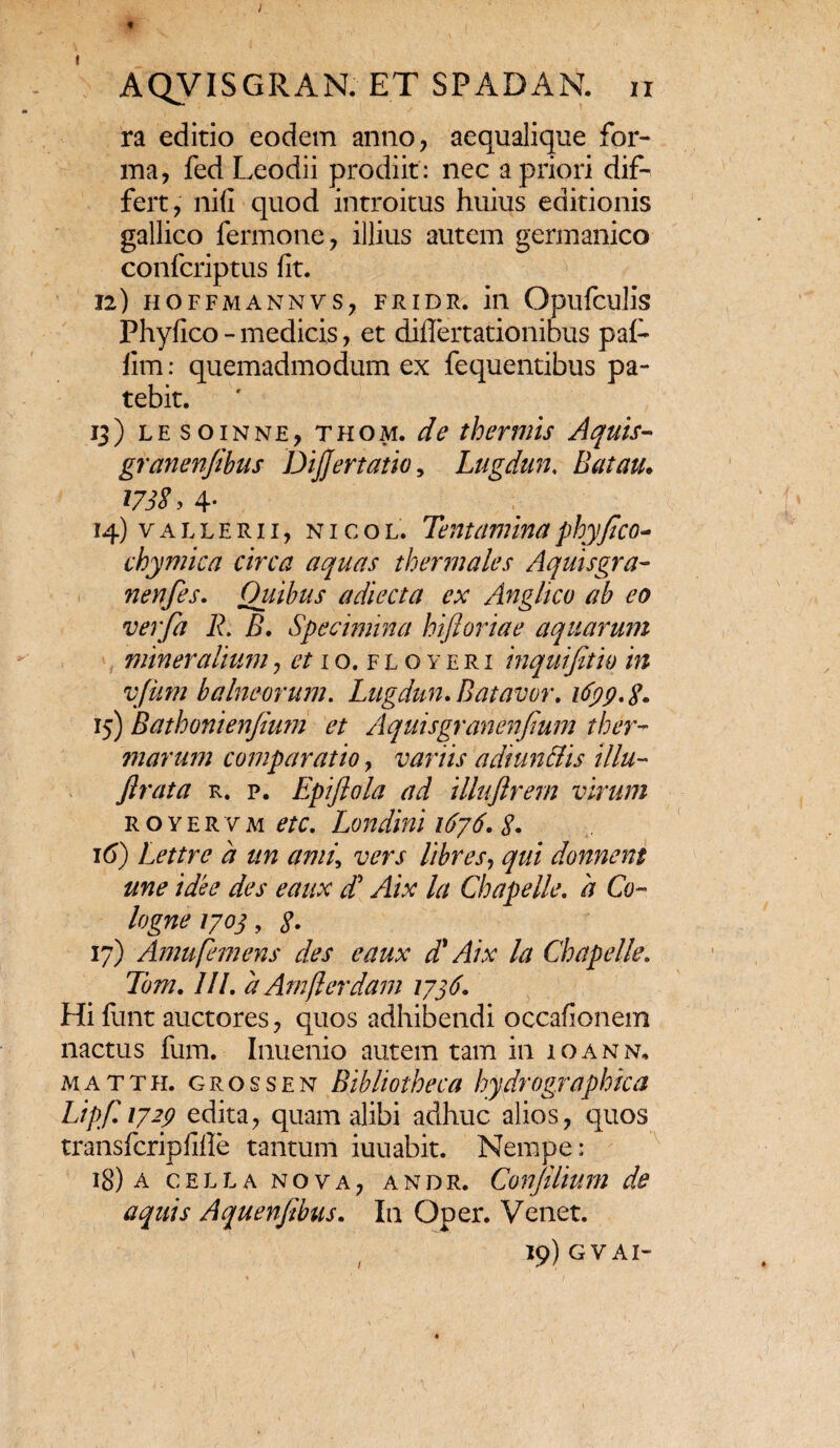 AQVISGRAN. ET SPADAN. ii ra editio eodem anno, aequalique for¬ ma, fed Leodii prodiit: nec a priori dif¬ fert, nili quod introitus huius editionis gallico fermone, illius autem germanico confcriptus fit. 12) HOFFMANNVS, FRIDR. ili Opilfculis Phyfico - medicis, et diflertationibus pafi- lim: quemadmodum ex fequentibus pa¬ tebit. 13) lesoinne, thom. de thermis Aquis- granenfibus Dijjertatio, Lugdun. Batau. 173S, 4- 14) v a l l e r 11, NicoL, Tentamina phyfico* chymica circa aquas thermales Aquisgra- nenfes. Quibus adiecta ex Angltco ab eo verfa R. B. Specimina hiftoriae aquarum mineralium, et 10. floyeri inquifitio in vfitm balneorum. Lugdun. B at avor. ifyp.g. 15) Bathonienfimn et Aquisgranenfium ther¬ marum comparatio, variis adiun&is illu- ftrata r. p. Epifiola ad illuflrem virum royervm etc. Londini 1676. 8» 16) Lettrc a un ami\ vers libres, qui donnent une idee des eaux dd Aix Ut Chapelle. 'a Co- logne 1703, g. 17) Amufemens des eaux d' Aix la Chapelle. Tom. III. d Amflerdam 1776. Hi fiant auctores, quos adhibendi occafionem nactus fum. Inuenio autem tam in ioann, matth. grossen Bibliotheca hydrographica Lipfi 1729 edita, quam alibi adhuc alios, quos transfcripfifle tantum iuuabit. Nempe: 18) A C E L L A N O V A , A N D R. ConfiUum de aquis Aquenfibus. In Qper. Venet. 19) GV AI- /