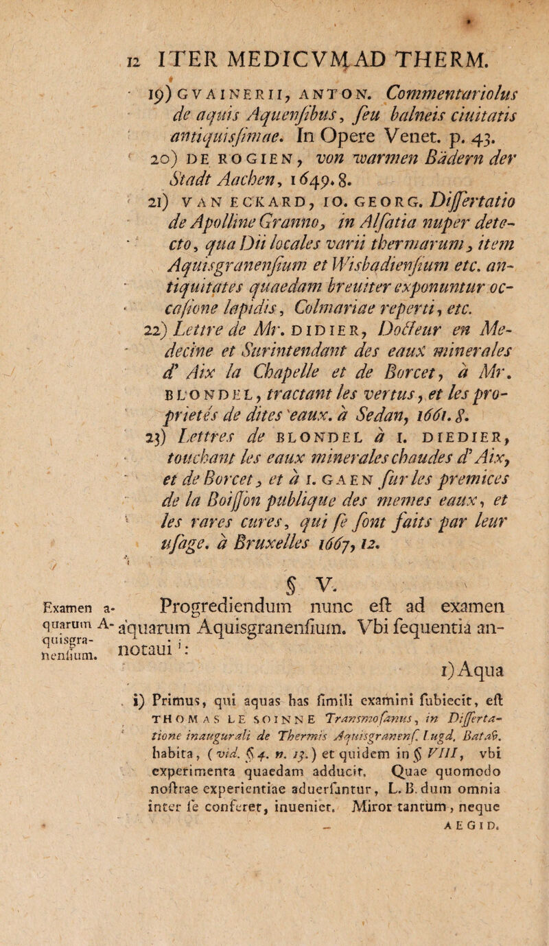 Examen a quarum A- quisgra- nenlsum. 12 ITER MEDICVMAD THERM. * * ■ ■ ■'j • 19) g v a i n e r 117 an to n. Commentari olus de aquis Aqu en/ibus, feu balneis duitatis antiquisfimae. In Opere Venet. p. 43. 20) de rogien, von vcarmen Badern der Stadt Aachen, 1649* 8. 21) v AN ECKARD, IO. GEORG. Dijfertatio de Apolline Granno, in Alfatia nuper dete- cto, qua Dii locales varii thermarum , item Aquisgranenfium et Wisbadienfmm etc. an¬ tiquitates quaedam breuiter exponuntur oc¬ ca fume lapidis, Colmariae reperti, etc. 22) Lettre de Mr. DiDiERy Dotfeur en Me- decine et Surintendant des eaux minerales d* Aix la Chapelle et de Borcet, d Mr. b l ondel, tractant /es ver tus, et les pro- prietes de dites 'eaux. d Sedan} 1661. S. 23) Lettres de blohdel d 1. diedier, touchant les eaux minerales chaudes d' Aix, et de Boreet, et d 1. gaen furies premices de la Boifjon publique des memes eaux, et les rares cures, qui fe font falis par leur ufage. d Bruxelles 166j, 12. § V. Progrediendum nunc eft ad examen aquarum Aquisgranenfium. Vbi fequentia an- nocaui1 : 1) Aqua , i) Primus, qui aquas has fimUi examini fubiecit, eft THOMas LE SOINNE Trar.smofanus, in Differ ta¬ lione inaugurati de Thermis dqrmgranenf, Iugd, Bata9. habita, (vid. §4. n. /3.) et quidem in $ VIII, vbi experimenta quaedam adducit. Quae quomodo noftrae experientiae aduerfantur, L, B. dum omnia inter le conferet, inuenier. Miror tantum , neque A E G I D,