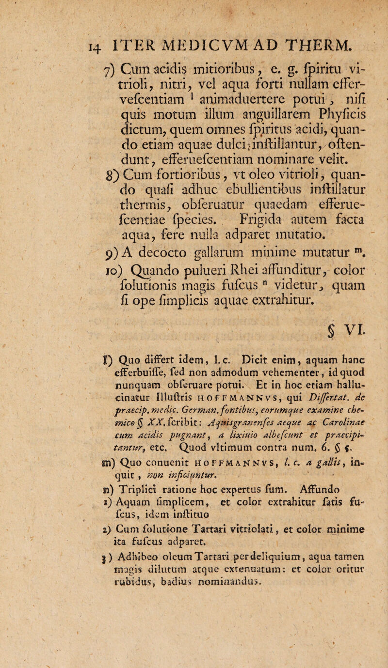 7) Cum acidis mitioribus , e. g. Ipiritu vi- trioli ? nitri , vel aqua forti nullam effer- vefcentiam 1 animaduertere potui ^ nifi quis motum illum anguillarem Phyficis dictum, quem omnes fpiritus acidi, quan¬ do etiam aquae dulciiinftillantur,/offen¬ dunt , effemefcentiam nominare velit. 8) Cum fortioribus, vt oleo vitrioli, quan¬ do quafi adhuc ebullientibus inftillatur thermis, obferuatur quaedam efferue- fcentiae fpecies. Frigida autem facta aqua, fere nulla adparet mutatio. 9) A decocto gallarum minime mutatur m. 10) Quando pulueri Rliei affunditur, color folutionis magis fufcus n videtur^ quam fi ope fimplicis aquae extrahitur. § VI. l) Quo differt idem, l.c. Dicit enim, aquam hanc efferbuiffe, fed non admodum vehementer, id quod nunquam obferuare potui. Et in hoc etiam hallu- cinatur llluftris hof f m a. N n v s , qui Differt at. de praecip.medie. German. fontibus, eorumque examine che- micefyXXSc.ribit: Aqmsgranenfes aeque ac Carolmac cum acidis pugnant, a lixiuio albefeunt et praecipi« tantur, etc. Quod vltimum contra num, 6. § m) Quo conuenit Hoffmannvs, /. c. a gallis, in¬ quit , non inficiuntur. n) Triplici ratione hoc expertus fum. Affundo a) Aquam limplicem, et color extrahitur fatis fu¬ fcus, idem inftituo a) Cum folutione Tartari vitriolati, et color minime ita fufcus adparet. |) Adhibeo oleum Tartari per deliquium, aqua tamen magis dilutum atque extenuatum: et eoior oritur rubidus, badius nominandus.