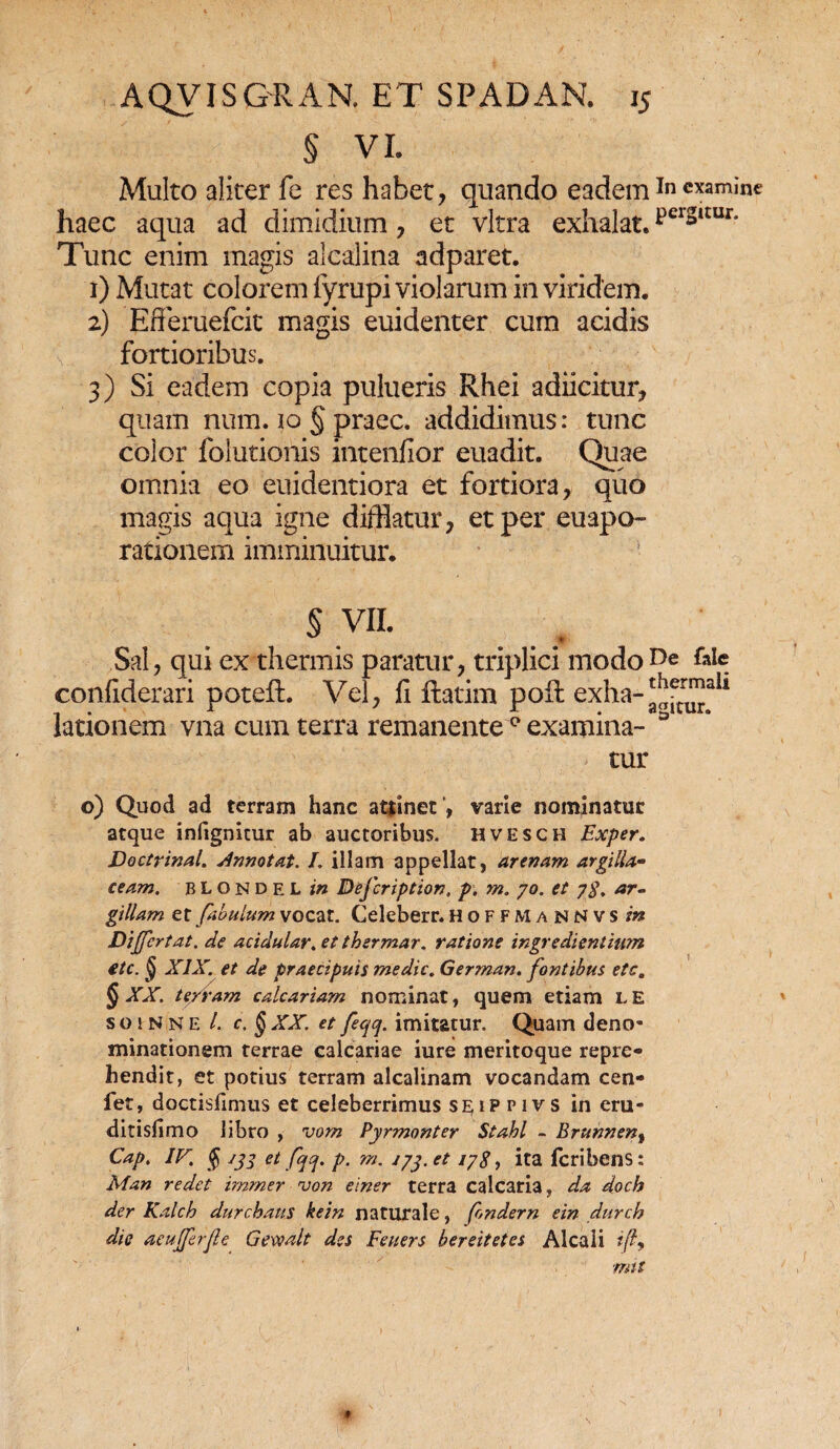 § VI. Multo aliter fe res habet, quando eademIn examine haec aqua ad dimidium , et vitra exhalat. pel*itur' Tunc enim magis alcalitia adparet. 1) Mutat colorem fyrupi violarum in viridem. 2) Efferuefcit magis euidenter cum acidis fortioribus. 3) Si eadem copia pulueris Rhei adiicitur, quam num. 10 § praec. addidimus: tunc color folutionis intenfior euadit. Quae omnia eo euidentiora et fortiora, quo magis aqua igne difflatur, et per euapo- rationem imminuitur. § vn. Sal, qui ex thermis paratur, triplici modo De 61« confiderari poteft. Vel, fi ftatim pofi exha-^trT^ali lationem vna cum terra remanente 0 examina- D tur o) Quod ad terram hanc atfinet, varie nominatur atque infignitur ab auctoribus, hvesch Exper. Doctrinal. Annotat. L illam appellat, arenam argilla- ceam. BLONDEL in Defcription, p. m. yo. et 7$. ar¬ gillam et fabulum vocat. Celeberr. hoffmannvs in Differt at. de acidular.et thermar. ratione ingredientiwn etc. § XIX. et de praecipuis medie. German. fontibus etc, § XX. terram calcariam nominat, quem etiam le s o! n n e /. c. § XX. et fecjcf. imitatur. Quam deno¬ minationem terrae calcariae iure meritoque repre¬ hendit, et potius terram alcalinam vocandam cen- fet, doctisfimus et celeberrimus se;ip pivs in eru- ditisfimo libro , vom Pyrmonter Stahl - Brunnent Cap. IV. $ /jj et fqcj. p. m. jyy.et iySf ita feribens: Man redet immer von einer terra calcaria, da docb der Kalch durchatts kein naturale, fondern ein durch die aeufferfe Gewalt des Feuers bereitetes Alcali */?, mit *