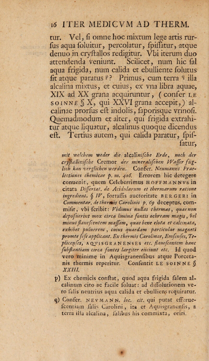 tur. Vel, fi omne hoc mixtum lege artis rur- fus aqua foluitur, percolatur, fpiftatur, atque denuo in cryftallos redigitur. Vbi iterum duo attendenda veniunt. Scilicet, num hic fal aqua frigida, num calida et ebulliente folutus fit atque paratus p? Primus, cum terra ci illa alcalina mixtus, et cuius, ex vna libra aquae, XIX ad XX grana acquiruntur, ( confer le soinne § X, qui XXVI grana accepit,) aE caiinae prorfus eft indolis, fap oris que vrinofi. Quemadmodum et alter, qui frigida extrahi¬ tur atque liquatur, alcalinus quoque dicendus eft. Tertius autem, qui calida paratur, fpif- fatur, mit voefchem 'ooeder die alcali nifche Er de, noch der Cryf allinifch e Cremor der mineralifeben PVaffer fug- lich kan verglichen vcerden. Confer. Neumanns Prae¬ lectiones chemicae p. m. 406. Errorem hic detegere conuenit, quem Celeberrimus h offmannvs in citata Difjertat. de Acidularum et ther?narum ratione ingredient. § IV, forraflis auctoritate bergeri in Commentar, de thermis Carolinis p. 6p deceptus, com- mifit, vbi fcribit: Vidimus tjullas thermas, quae non depojuerint mox circa limina fontis ochream magis, bel minus fatie flentem majfam, quae bene elota et calcinata, exhibet puluerem , cuius quaedam particulae magneti promte fefe applicant. Ex thermis Carolinae, Emfenfes, Te- plicenfesy A qvisgraNENSES etc. flauefcentem hanc fubfantiam arca fontes largiter eiiciunt etc. Id quod vero minime in Aquisgranenfibus atque Forceta- nis thermis reperitur. Confentit LE soiNNE J XXIII. p) Ex chemicis conftat, quod aqua frigida falem al- calinum cito ac facile foluat: ad diflolutionem ve¬ ro falis neutrius aqua calida et ebulliens requiratur. q) Confer. NEVMANN. loc. cit. qui putat efferue- fccntiam falis Carolini, ita et Aquisgranenfis, a terra illa alcalina, falibus his commixta, oriri.