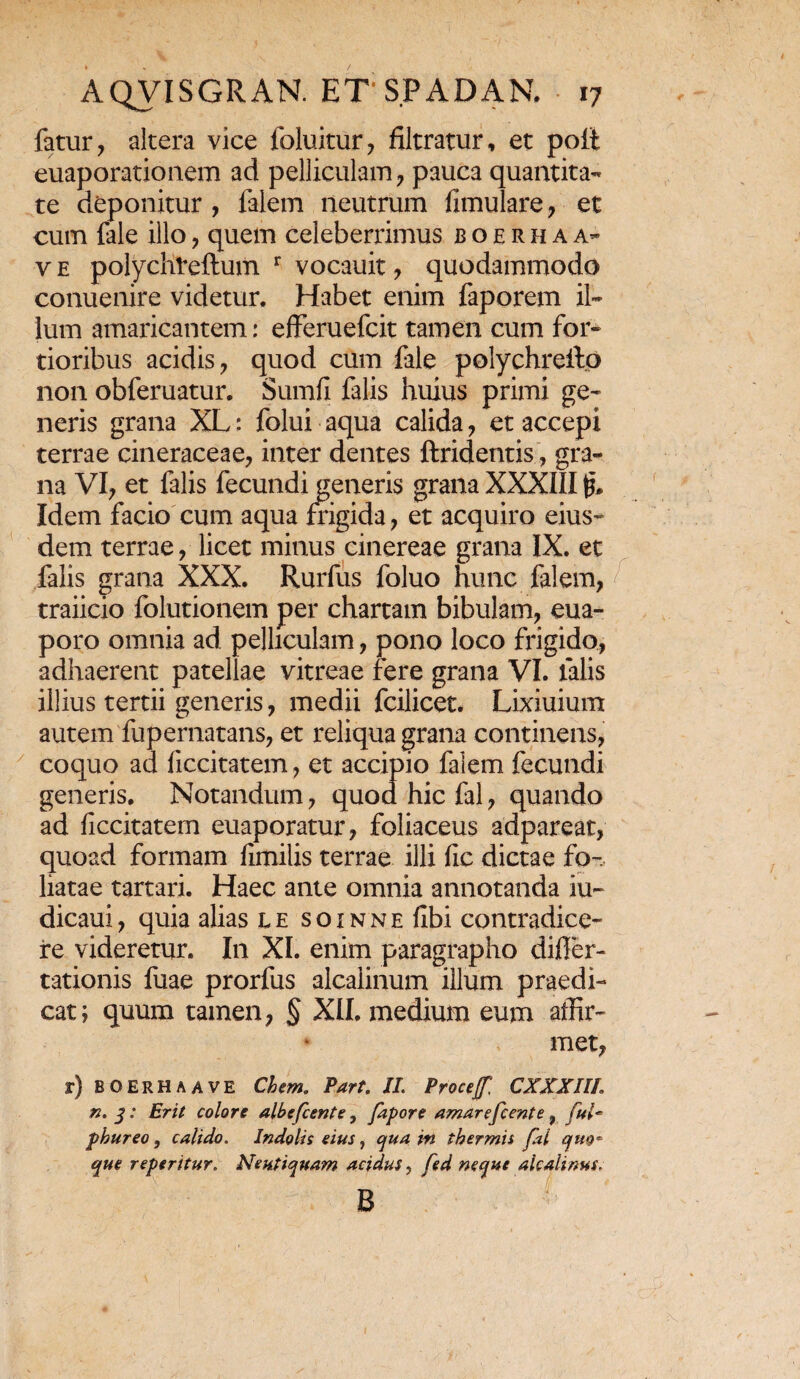 fatur, altera vice foluitur, filtratur, et poft euaporationem ad pelliculam, pauca quantita¬ te deponitur , falem neutrum fimulare, et cum fale illo, quem celeberrimus b o e r h a a- v e polychteftum r vocauit, quodammodo conuenire videtur. Habet enim faporem il¬ lum amaricantem: efferuefcit tamen cum for¬ tioribus acidis, quod cum fale polychreito non obferuatur. Sumfi falis huius primi ge¬ neris grana XL: folui aqua calida, et accepi terrae cineraceae, inter dentes ftridentis, gra¬ na VI, et falis fecundi generis grana XXXIII & Idem facio cum aqua frigida, et acquiro eius¬ dem terrae, licet minus cinereae grana IX. et falis grana XXX. Rurfus foluo hunc falem, traiicio folutionem per chartam bibulam, eua- poro omnia ad pelliculam, pono loco frigido, adhaerent patellae vitreae fere grana VI. lalis illius tertii generis, medii fcilicet. Lixiuium autem fupernatans, et reliqua grana continens, coquo ad ficcitatem, et accipio falem fecundi generis. Notandum, quod hic fal, quando ad ficcitatem euaporatur, foliaceus adpareat, quoad formam fimilis terrae illi fic dictae fo¬ liatae tartari. Haec ante omnia annotanda iu- dicaui, quia alias l e s o i n n e fibi contradice¬ re videretur. In XI. enim paragrapho difler- tationis fuae prorfus alcalinum illum praedi¬ cat; quum tamen, § XII. medium eum affir¬ met, r) BOERHaave Chem. Part. II. Procejf CXXXIIL n. 3: Erit colore albefeente, fapore amarefeente f ful~ phureo, calido. Indolis eius, qua in thermis fal quo* que reperitur. Neutiquam acidus, fed neque alcalinus, i sir ^ - b