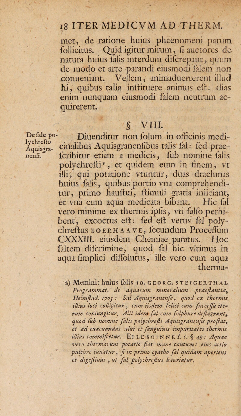 met, de ratione huius phaenomeni parum follicitus. Quid igitur mirum, fi auctores de natura huius falis interdum difcrepant, quum de modo et arte parandi eiusmodi falem non conueniant. Vellem, animaduerterent illud hi, quibus talia inftituere animus eft: alias enim nunquam eiusmodi falem neutrum ac¬ quirerent» r. Defale po lychrefto Aquisgra» nenfi. § VIII. Diuenditur non folum in officinis medi¬ cinalibus Aquisgranenfibus talis fal: fed prae- fcribitur etiam a medicis, fub nomine falis polychrefti *, et quidem eum in finem, vt illi ^ qui potatione vtuntur, duas drachmas huius falis, quibus portio vna comprehendi¬ tur, primo hau Itu i, ftimuli gratia inficiant, et vna cum aqua medicata bibant. Hic fal vero minime ex thermis ipfis, vti falfo perhi¬ bent, excoctus eft: fed eft verus fal poly- chreftus boerhaave, fecundum Proceflum CXXX1II. eiusdem Chemiae paratus. Hoc faltem difcrimine, quod fal hic vltimus in aqua fimplici dillblutus, ille vero cum aqua therma¬ s) Meminit huius falis io. georg. steigerthal Progra?nmat, de aquarum mineralium praeflantia, Helmjlad. 1703 : Sal Aquisgranenfe, quod ex thermis illius loci colligitur, cum iisdem felici cum fiuccefifu ite¬ rum coniungitur, Alii idem fal cum fiulphure dcflagrant9 quod fub nomine falis polychrefii Aquisgran^nfs profat, et ad euacuandas alui et fanguinis impuritates thermis illius commificetur. Et LE SOiNNE /. c. § : Aquae 'vero thermarum potatio fiat mane tantum: eius actio pulchre iuuatur , fi in primo cyatho fal quidam aperiens et digefiiuus , ut fal polychrefius hauriatur„