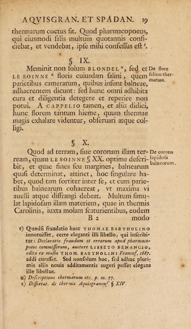 I AQVISGRAN, ET SPADAN. rp thermarum coctus fit. Quod pharmacopoeus, qui eiusmodi falis multum quotannis confi¬ ciebat, et vendebat, ipfe mihi confefliis eftc. • > § IX. y : J . (\% Meminit non foluiii blondel11, fed etDc flore le s.oinne x floris cuiusdam falini, quemfallnother‘ parietibus camerarum, quibus inlunt balneae, adhaerentem dicunt: fed hunc omni adhibita cura et diligentia detegere et reperire non potui. A cappelio tamen, et aliis didici, hunc florem tantum hieme, quum thermae magis exhalare videntur, obferuari atque coi- iigi. § X. Quod ad terram, fiue coronam illam ter-De corona ream, quam le soinne § XX. optime defcri-!aPidofa i • x r r • 1 i , balneorum. bit, et quae fines leu margines, balnearum quafi determinat, attinet, hoc fingulare ha- bet, quod tam fortiter inter fe, et cum parie¬ tibus balnearum cohaereat, vt maxima vi auelli atque diffrangi debeat. Multum fimu- lat lapidofam illam materiem, quae in thermis Carolinis, iuxta molam fcaturientibus, eodem B 2 ■ modo t) Quodli fraudatio haec thomae Bartholino innotuiflfet, certe eleganti illi libello, qui inferibi- tur : Declaratio fraudum et errorum apud pharmaco- poeos commifforum, auctore LISSETO BENANClO, edita ex mufeo Thom. Bartholini Francof 1667«, addi curaffet. Sed nonfolum hoc, fed adhuc pluri» inis aliis nouis additamentis augeri pollet elegans ille libellus. • u) Defcriptione thermarum etc. p. m. 77. x) Differt at. de thsrmii Aquisgranenf $ XIV\ ' U -rA$fb ' “