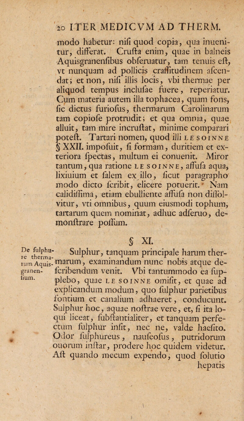 modo habetur: nifi quod copia, qua inueni- tur, differat. Crufta enim, quae in balneis Aquisgranenfibus obferuatur, tam tenuis eft, vt nunquam ad pollicis craffitudinem afcen- dat; et non, nifi illis locis, vbi thermae per aliquod tempus inclufae fuere, reperiatur. Cum materia autem illa tophacea, quam fons, fic dictus furiofus, thermarum Carolinarum tam copiofe protrudit; et qua omnia, quae alluit, tam mire incruftat, minime comparari poteft. Tartari nomen, quod ilii lesoinne § XXII. impofuit, fi formam, duritiem et ex¬ teriora fpectas, multum ei conuenit. Miror tantum, qua ratione lesoinne, affufa aqua, lixiuium et falem ex illo, ficut paragrapho modo dicto fcribit, elicere potuerit. Nam ealidillima, etiam ebulliente affufa non diflol- vitur, vti omnibus, quum eiusmodi tophum, tartarum quem nominat, adhuc adferuo, de- monftrare polfum. / ■. . ■ ■ - § XI. i^therm15 Sulphur, tanquam principale harum ther- rum Aquis-'marum> examinandum nunc nobis atque de- granen- fcribendum venit. Vbi tantummodo ea fup~ 1,um* plebo, quae le soinne omifit, et quae ad explicandum modum, quo fulphur parietibus f ontium et canalium adhaeret, conducunt. Sulphur hoc, aquae noftrae vere, et, fi ita lo¬ qui liceat, fubfhmtialiter, et tanquam perfe¬ ctum fulphur irifit, nec ne, valde haeflto. Odor fuiphureus , naufeofus , putridorum ouorum inftar, prodere hoc quidem videtur. Aft quando mecum expendo, quod folutio hepatis