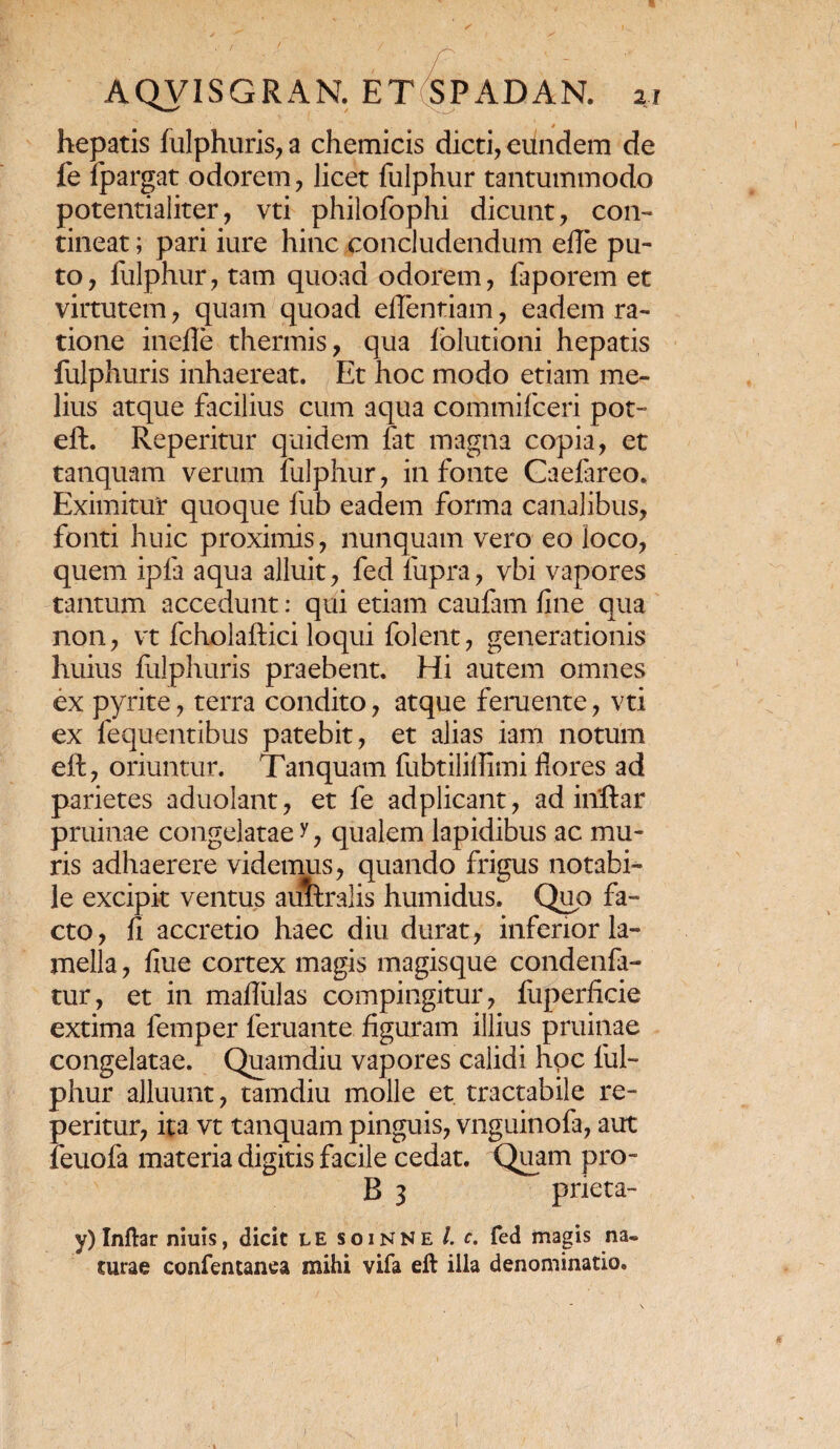 hepatis fulphuris, a chemicis dicti, eundem de fe Ipargat odorem, licet fulphur tantummodo potentialiter, vti philofophi dicunt, con¬ tineat ; pari iure hinc concludendum ede pu¬ to, fulphur, tam quoad odorem, faporem et virtutem, quam quoad eflentiam, eadem ra¬ tione inefle thermis, qua folutioni hepatis fulphuris inhaereat. Et hoc modo etiam me¬ lius atque facilius cum aqua commifceri pot- eft. Reperitur quidem fat magna copia, et tanquam verum fulphur, in fonte Caefareo. Eximitur quoque fub eadem forma canalibus, fonti huic proximis, nunquam vero eo loco, quem ipfa aqua alluit, fed fupra, vbi vapores tantum accedunt: qui etiam caufam fine qua non, vt fcholaftici loqui folent, generationis huius fulphuris praebent. Hi autem omnes ex pyrite, terra condito, atque feruente, vti ex fequentibus patebit, et alias iam notum eft, oriuntur. Tanquam fubtilifiimi flores ad parietes aduolant, et fe adplicant, ad iriftar pruinae congelatae ?, qualem lapidibus ac mu¬ ris adhaerere videmus, quando frigus notabi¬ le excipit ventus aimralis humidus. Quo fa¬ cto, fi accretio haec diu durat, inferior la¬ mella , fiue cortex magis magisque condenfa- tur, et in maflulas compingitur, fuperficie extima femper feruante. figuram illius pruinae congelatae. Quamdiu vapores calidi hoc ful¬ phur alluunt, tamdiu molle et. tractabile re¬ peritur, ita vt tanquam pinguis, vnguinofa, aut feuofa materia digitis facile cedat. Quam pro- B 3 pneta- v) Inftar niuis, dicit le soinne /. f. fed magis na¬ turae confentanea mihi vifa eft illa denominatio.