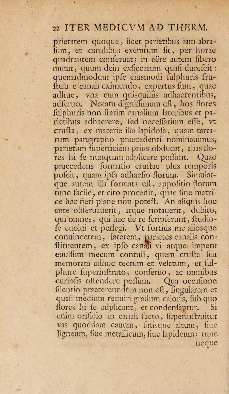 prietatem quoque, licet parietibus iam abra- fum, et canalibus exemtum fit, per horae quadrantem conferuat; in aere autem libero mutat, quum dein exficcatum quafi durefcit: quemadmodum ipfe eiusmodi liilphuris fru- ftula e canali eximendo, expertus fum, quae adhuc, vna cum quisquiliis adhaerentibus, adferuo. Notatu dignillimum eft, hos flores fulphuris non flatim canalium lateribus et pa¬ rietibus adhaerere, fed neceflarium efie, vt crufta, ex materie illa lapidola, quam terta¬ rum paragrapho praecedenti nominauimus, parietum fuperficiem prius obducat, alias flo¬ res hi fe nunquam adplicare poliunt. Quae praecedens formatio cruftae plus temporis pofcit, quam ipfa adhaefio florum. Simulat- que autem illa formata eft, appofitio florum tunc facile, et cito procedit, quae fine matri¬ ce hac fieri plane non poteft. An aliquis hoc ante obleruauerit, atque no tau erit, dubito, qui omnes, qui hac de re fcripferunt, ftudio- fe euolui et perlegi. Vt fortius me aliosque conuincerem, laterem, parietes canalis con- ftituentem, ex ipfo canali vi atque- impetu euulflim mecum contuli, quem crufta ftia memorata adhuc tectum et velatum, et ful- phure fuperinftrato, conferuo, ac omnibus curiofis oitendere polium. Qua occafione filentio praetereundtim non eft, lingularem et quafi medium requiri gradum caloris, fub quo flores hi fe adplicant, et condenfaptur. Si enim orificio in canali facto, fuperinftruitur vas quoddam cautim, fiitisque altum, fine ligneum, fiue metallicum, fiue lapideum; tunc neque